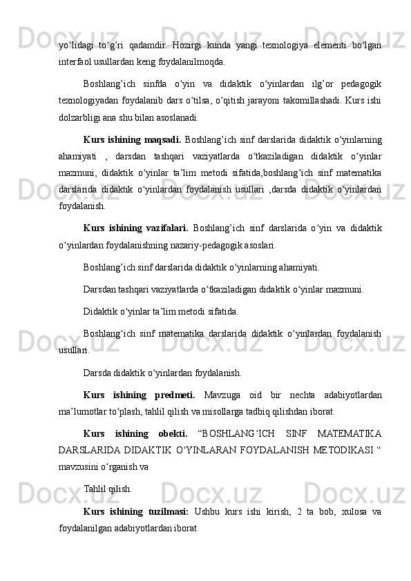 yo lidagi   to g’ri   qadamdir.   Hozirgi   kunda   yangi   texnologiya   elementi   bo lganʻ ʻ ʻ
interfaol usullardan keng foydalanilmoqda.
Boshlang’ich   sinfda   o yin   va   didaktik   o yinlardan   ilg’or   pedagogik	
ʻ ʻ
texnologiyadan foydalanib dars o tilsa, o qitish jarayoni takomillashadi. Kurs ishi	
ʻ ʻ
dolzarbligi ana shu bilan asoslanadi.
Kurs ishining maqsadi.   Boshlang’ich sinf  darslarida didaktik o yinlarning	
ʻ
ahamiyati   ,   darsdan   tashqari   vaziyatlarda   o tkaziladigan   didaktik   o yinlar	
ʻ ʻ
mazmuni,   didaktik   o yinlar   ta’lim   metodi   sifatida,boshlang ich   sinf   matematika	
ʻ ʻ
darslarida   didaktik   o yinlardan   foydalanish   usullari   ,darsda   didaktik   o yinlardan
ʻ ʻ
foydalanish.
Kurs   ishining   vazifalari.   Boshlang’ich   sinf   darslarida   o yin   va   didaktik	
ʻ
o yinlardan foydalanishning nazariy-pedagogik asoslari.	
ʻ
Boshlang’ich sinf darslarida didaktik o yinlarning ahamiyati.	
ʻ
Darsdan tashqari vaziyatlarda o tkaziladigan didaktik o yinlar mazmuni.	
ʻ ʻ
Didaktik o yinlar ta’lim metodi sifatida.	
ʻ
Boshlang ich   sinf   matematika   darslarida   didaktik   o yinlardan   foydalanish
ʻ ʻ
usullari.
Darsda didaktik o yinlardan foydalanish.	
ʻ
Kurs   ishining   predmeti.   Mavzuga   oid   bir   nechta   adabiyotlardan
ma’lumotlar to plash, tahlil qilish va misollarga tadbiq qilishdan iborat.	
ʻ
Kurs   ishining   obekti.   “BOSHLANG ICH   SINF   MATEMATIKA	
ʻ
DARSLARIDA  DIDAKTIK   O YINLARAN   FOYDALANISH   METODIKASI   “	
ʻ
mavzusini o rganish va	
ʻ
Tahlil qilish.
Kurs   ishining   tuzilmasi:   Ushbu   kurs   ishi   kirish,   2   ta   bob,   xulosa   va
foydalanilgan adabiyotlardan iborat. 