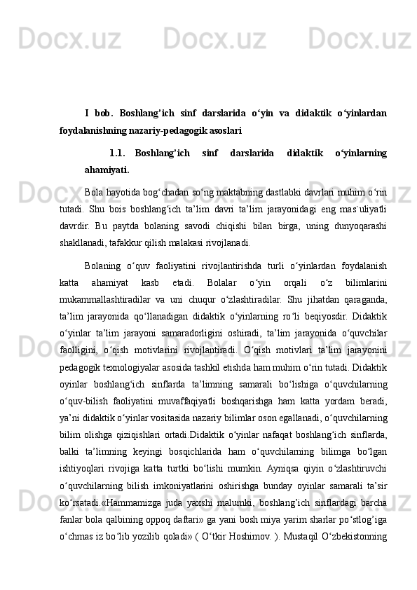 I   bob.   Boshlang’ich   sinf   darslarida   o yin   va   didaktik   o yinlardanʻ ʻ
foydalanishning nazariy-pedagogik asoslari
1.1. Boshlang’ich   sinf   darslarida   didaktik   o yinlarning	
ʻ
ahamiyati.
Bola hayotida bog chadan so ng maktabning dastlabki davrlari muhim o rin	
ʻ ʻ ʻ
tutadi.   Shu   bois   boshlang ich   ta’lim   davri   ta’lim   jarayonidagi   eng   mas`uliyatli	
ʻ
davrdir.   Bu   paytda   bolaning   savodi   chiqishi   bilan   birga,   uning   dunyoqarashi
shakllanadi, tafakkur qilish malakasi rivojlanadi.
Bolaning   o quv   faoliyatini   rivojlantirishda   turli   o yinlardan   foydalanish	
ʻ ʻ
katta   ahamiyat   kasb   etadi.   Bolalar   o yin   orqali   o z   bilimlarini	
ʻ ʻ
mukammallashtiradilar   va   uni   chuqur   o zlashtiradilar.   Shu   jihatdan   qaraganda,	
ʻ
ta’lim   jarayonida   qo llanadigan   didaktik   o yinlarning   ro li   beqiyosdir.   Didaktik	
ʻ ʻ ʻ
o yinlar   ta’lim   jarayoni   samaradorligini   oshiradi,   ta’lim   jarayonida   o quvchilar	
ʻ ʻ
faolligini,   o qish   motivlarini   rivojlantiradi.   O qish   motivlari   ta’lim   jarayonini	
ʻ ʻ
pedagogik texnologiyalar asosida tashkil etishda ham muhim o rin tutadi. Didaktik	
ʻ
oyinlar   boshlang ich   sinflarda   ta’	
ʻ limning   samarali   bo lishiga   o quvchilarning	ʻ ʻ
o quv-bilish   faoliyatini   muvaffaqiyatli   boshqarishga   ham   katta   yordam   beradi,	
ʻ
ya’ni didaktik o yinlar vositasida nazariy bilimlar oson egallanadi, o quv	
ʻ ʻ chilarning
bilim   olishga   qiziqishlari   ortadi.Didaktik   o yinlar   nafaqat   boshlang ich   sinflarda,	
ʻ ʻ
balki   ta’limning   keyingi   bosqichlarida   ham   o quvchilarning   bilimga   bo lgan	
ʻ ʻ
ishtiyoqlari   rivojiga   katta   turtki   bo lishi   mumkin.  Ayniqsa   qiyin   o zlashtiruvchi	
ʻ ʻ
o quvchilarning   bilish   imkoniyatlarini   oshirishga   bunday   oyinlar   samarali   ta’sir	
ʻ
ko rsatadi.«Hammamizga   juda   yaxshi   malumki,   boshlang’ich   sinflardagi   barcha
ʻ
fanlar bola qalbining oppoq daftari» ga yani bosh miya yarim sharlar po stlog’iga	
ʻ
o chmas iz bo lib yozilib qoladi» ( O tkir Hoshimov. ). Mustaqil O zbekistonning	
ʻ ʻ ʻ ʻ 