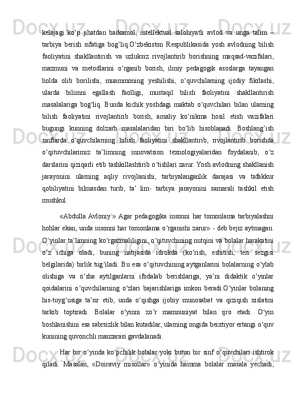 kelajagi   ko p   jihatdan   barkamol,   intellektual   salohiyatli   avlod   va   unga   talim   –ʻ
tarbiya   berish   sifatiga   bog’liq.O zbekiston   Respublikasida   yosh   avlodning   bilish	
ʻ
faoliyatini   shakllantirish   va   uzluksiz   rivojlantirib   borishning   maqsad-vazifalari,
mazmuni   va   metodlarini   o rganib   borish,   ilmiy   pedagogik   asoslarga   tayangan	
ʻ
holda   olib   borilishi,   muammoning   yeshilishi,   o quvchilarning   ijodiy   fikrlashi,	
ʻ
ularda   bilimni   egallash   faolligi,   mustaqil   bilish   faoliyatini   shakllantirish
masalalariga   bog liq.   Bunda   kichik   yoshdagi   maktab   o quvchilari   bilan   ularning	
ʻ ʻ
bilish   faoliyatini   rivojlantirib   borish,   amaliy   ko nikma   hosil   etish   vazifalari	
ʻ
bugungi   kunning   dolzarb   masalalaridan   biri   bo lib   hisoblanadi.   Boshlang’ish
ʻ
sinflarda   o quvchilarning   bilish   faoliyatini   shakllantirib,   rivojlantirib   borishda	
ʻ
o qituvchilarimiz   ta’limning   innovatsion   texnologiyalaridan   foydalanib,   o z	
ʻ ʻ
darslarini qiziqarli etib tashkillashtirib o tishlari zarur. Yosh avlodning shakllanish	
ʻ
jarayonini   ularning   aqliy   rivojlanishi,   tarbiyalanganlik   darajasi   va   tafakkur
qobiliyatini   bilmasdan   turib,   ta’   lim-   tarbiya   jarayonini   samarali   tashkil   etish
mushkul.
«Abdulla  Avloniy`»  Agar   pedagogika   insonni   har   tomonlama   tarbiyalashni
hohlar ekan, unda insonni har tomonlama o rganishi zarur» - deb bejiz aytmagan.	
ʻ
O yinlar ta’limning ko rgazmaliligini, o qituvchining nutqini va bolalar harakatini	
ʻ ʻ ʻ
o z   ichiga   oladi,   buning   natijasida   idrokda   (ko rish,   eshitish,   teri   sezgisi
ʻ ʻ
belgilarida)  birlik tug iladi. Bu esa o qituvchining aytganlarini  bolalarning o ylab	
ʻ ʻ ʻ
olishiga   va   o sha   aytilganlarni   ifodalab   berishlariga,   ya’ni   didaktik   o yinlar	
ʻ ʻ
qoidalarini   o quvchilarning   o zlari   bajarishlariga   imkon   beradi.O yinlar   bolaning
ʻ ʻ ʻ
his-tuyg usiga   ta’sir   etib,   unda   o qishga   ijobiy   munosabat   va   qiziqish   xislatini	
ʻ ʻ
tarkib   toptiradi.   Bolalar   o yinni   zo r   mamnuniyat   bilan   ijro   etadi.   O yin	
ʻ ʻ ʻ
boshlanishini esa sabrsizlik bilan kutadilar, ularning ongida beixtiyor ertangi o quv	
ʻ
kunining quvonchli manzarasi gavdalanadi.
Har   bir   o yinda   ko pchilik   bolalar   yoki   butun   bir   sinf   o quvchilari   ishtirok	
ʻ ʻ ʻ
qiladi.   Masalan,   «Doiraviy   misollar»   o yinida   hamma   bolalar   masala   yechadi,	
ʻ 