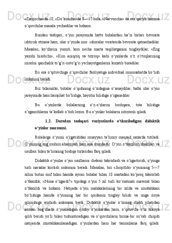 «Zanjircha»da 10, «Do koncha»da 8—12 bola, «Narvoncha» da esa qariyb hammaʻ
o quvchilar masala yechadilar va hokazo.	
ʻ
Bundan   tashqari,   o yin   jarayonida   hatto   bolalardan   ba’zi   birlari   bevosita	
ʻ
ishtirok etmasa ham, ular o yinda imo -ishoralar vositasida bevosita qatnashadilar.
ʻ
Masalan,   ko zlarini   yumib,   kim   necha   marta   taqillatganini   tinglaydilar,   «Eng	
ʻ
yaxshi   hisobchi»,   «Kim   aniqroq   va   tezroq»   kabi   o yinlarda   o z   o rtoqlarining	
ʻ ʻ ʻ
misolni qanchalik to g ri-noto g ri yechayotganlarini kuzatib boradilar.	
ʻ ʻ ʻ ʻ
Bu esa o qituvchiga o quvchilar faoliyatiga individual munosabatda bo lish	
ʻ ʻ ʻ
imkonini beradi.
Biz   bilamizki,   bolalar   o qishning   o zidagina   o smaydilar,   balki   ular   o yin	
ʻ ʻ ʻ ʻ
jarayonida ham hamjihat bo lishga, hayotni bilishga o rganadilar.	
ʻ ʻ
Bu   o yinlarda   bolalarning   o z-o zlarini   boshqara,   tuta   bilishga	
ʻ ʻ ʻ
o rganishlarini ta’kidlab o tish lozim. Bu o yinlar bolalarni intizomli qiladi.	
ʻ ʻ ʻ
1.2. Darsdan   tashqari   vaziyatlarda   o tkaziladigan   didaktik	
ʻ
o yinlar mazmuni.	
ʻ
Bolalarga   o yinni   o rgatishdan   muayyan   ta’limiy   maqsad   nazarda   tutiladi.	
ʻ ʻ
O yinning eng muhim ahamiyati ham ana shundadir. O yin o tkazilish shakllari va	
ʻ ʻ ʻ
usullari bilan ta’limning boshqa turlaridan farq qiladi.
Didaktik o yinlar o yin usullarini cheksiz takrorlash va o zgartirish, o yinga	
ʻ ʻ ʻ ʻ
turli   narsalar   kiritish   imkonini   beradi.   Masalan,   biz   «Jimjitlik»   o yinining   5—7	
ʻ
xilini   butun   sinf   bilan   hamda   ayrim   bolalar   bilan   10   martadan   ko proq   takrorlab
ʻ
o tkazdik;   «Nima   o zgardi?»   tipidagi   o yin   5   xil   turli   ko rsatmali   material   bilan	
ʻ ʻ ʻ ʻ
o tkazildi   va   hokazo.   Natijada   o yin   malakalarining   bir   xilda   va   mustahkam
ʻ ʻ
bo lishiga   hamda   o yinning   har   bir   qoidasini   tinglay   bilish   va   unga   rioya
ʻ ʻ
qilinishiga   erishish   imkonini   berdi.   Didaktik   o yinlar   o zining   shakli   jihatidan	
ʻ ʻ
asosan   bog’chada   o ynaladigan   ijodiy   o yinlardan   ham,   o qituvchi   o zi   hikoya	
ʻ ʻ ʻ ʻ
qilib   berish   yo li   bilan   tushuntiradigan   va   o quvchilarni   birma-bir   so rab   chiqish	
ʻ ʻ ʻ
natijasida   mustahkamlanadigan   o yinlardan   ham   har   tamonlama   farq   qiladi.	
ʻ 