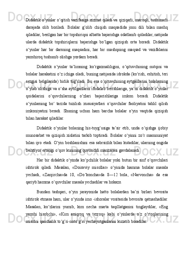 Didaktik o yinlar o qitish vazifasiga xizmat qiladi va qiziqarli, maroqli, tushunarliʻ ʻ
darajada   olib   boriladi.   Bolalar   g’olib   chiqish   maqsadida   jonu   dili   bilan   mashq
qiladilar, berilgan har bir topshiriqni albatta bajarishga odatlanib qoladilar, natijada
ularda   didaktik   topshiriqlarni   bajarishga   bo lgan   qiziqish   orta   boradi.   Didaktik	
ʻ
o yinlar   har   bir   darsning   maqsadini,   har   bir   mashqning   maqsad   va   vazifalarini	
ʻ
yaxshiroq tushunib olishga yordam beradi.
Didaktik   o yinlar   ta’limning   ko rgazmaliligini,   o qituvchining   nutqini   va	
ʻ ʻ ʻ
bolalar harakatini o z ichiga oladi, buning natijasida idrokda (ko rish, eshitish, teri	
ʻ ʻ
sezgisi belgilarida) birlik tug’iladi. Bu esa o qituvchining aytganlarini bolalarning	
ʻ
o ylab olishiga va o sha aytilganlarni ifodalab berishlariga, ya’ni didaktik o yinlar	
ʻ ʻ ʻ
qoidalarini   o quvchilarning   o zlari   bajarishlariga   imkon   beradi.   Didaktik	
ʻ ʻ
o yinlarning   bo   tarzda   tuzilish   xususiyatlari   o quvchilar   faoliyatini   tahlil   qilish	
ʻ ʻ ʻ
imkoniyatini   beradi.   Shuning   uchun   ham   barcha   bolalar   o yin   vaqtida   qiziqish	
ʻ
bilan harakat qiladilar.
Didaktik   o yinlar   bolaning   his-tuyg’usiga   ta’sir   etib,   unda   o qishga   ijobiy	
ʻ ʻ
munosabat   va   qiziqish   xislatini   tarkib   toptiradi.   Bolalar   o yinni   zo r   mamnuniyat	
ʻ ʻ
bilan ijro etadi. O yin boshlanishini esa sabrsizlik bilan kutadilar, ularning ongida	
ʻ
beixtiyor ertangi o quv kunining quvonchli manzarasi gavdalanadi.
ʻ
Har bir  didaktik o yinda ko pchilik bolalar yoki butun bir  sinf  o quvchilari	
ʻ ʻ ʻ
ishtirok   qiladi.   Masalan,   «Doiraviy   misollar»   o yinida   hamma   bolalar   masala	
ʻ
yechadi,   «Zanjircha»da   10,   «Do koncha»da   8—12   bola,   «Narvoncha»   da   esa	
ʻ
qariyb hamma o quvchilar masala yechadilar va hokazo.	
ʻ
Bundan   tashqari,   o yin   jarayonida   hatto   bolalardan   ba’zi   birlari   bevosita	
ʻ
ishtirok etmasa ham, ular o yinda imo -ishoralar vositasida bevosita qatnashadilar.
ʻ
Masalan,   ko zlarini   yumib,   kim   necha   marta   taqillatganini   tinglaydilar,   «Eng	
ʻ
yaxshi   hisobchi»,   «Kim   aniqroq   va   tezroq»   kabi   o yinlarda   o z   o rtoqlarining	
ʻ ʻ ʻ
misolni qanchalik to g’ri-noto g’ri yechayotganlarini kuzatib boradilar.	
ʻ ʻ 