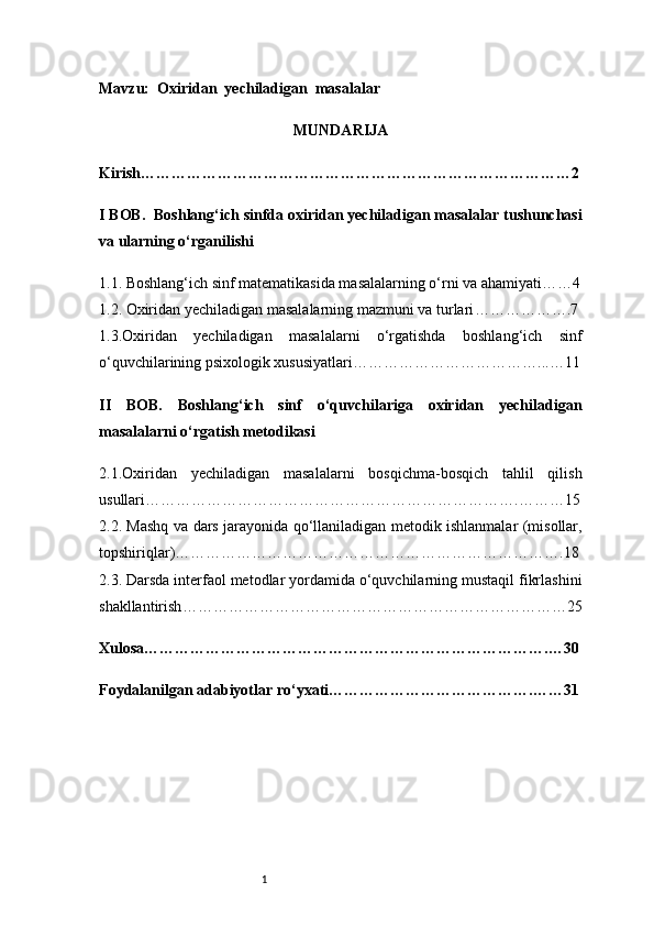 1Mavzu:   Oxiridan  yechiladigan  masalalar
MUNDARIJA
Kirish …………………………………………………………………………2
I BOB.   Boshlang‘ich sinfda oxiridan yechiladigan masalalar tushunchasi
va ularning o‘rganilishi
1.1. Boshlang‘ich sinf matematikasida masalalarning o‘rni va ahamiyati ……4
1.2. Oxiridan yechiladigan masalalarning mazmuni va turlari ……………….7
1.3.Oxiridan   yechiladigan   masalalarni   o‘rgatishda   boshlang‘ich   sinf
o‘quvchilarining psixologik xususiyatlari ………………………………...…11
II   BOB.   Boshlang‘ich   sinf   o‘quvchilariga   oxiridan   yechiladigan
masalalarni o‘rgatish metodikasi
2.1.Oxiridan   yechiladigan   masalalarni   bosqichma-bosqich   tahlil   qilish
usullari ……………………………………………………………….………15
2.2. Mashq va dars jarayonida qo‘llaniladigan metodik ishlanmalar (misollar,
topshiriqlar) ………………………………………………………………….18
2.3. Darsda interfaol metodlar yordamida o‘quvchilarning mustaqil fikrlashini
shakllantirish …………………………………………………………………25
Xulosa …………………………………………………………………….…30
Foydalanilgan adabiyotlar ro‘yxati ………………………………….……31