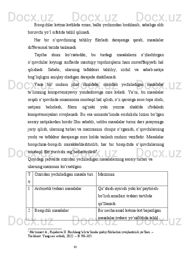10Bosqichlar ketma-ketlikda emas, balki yechimdan boshlanib, sababga olib
boruvchi yo‘l sifatida tahlil qilinadi.
Har   bir   o‘quvchining   tahliliy   fikrlash   darajasiga   qarab,   masalalar
differensial tarzda tanlanadi.
Tajriba   shuni   ko‘rsatadiki,   bu   turdagi   masalalarni   o‘zlashtirgan
o‘quvchilar   keyingi   sinflarda  mantiqiy   topshiriqlarni   ham   muvaffaqiyatli   hal
qilishadi.   Sababi,   ularning   tafakkuri   tahliliy,   izchil   va   sabab-natija
bog‘liqligini aniqlay oladigan darajada shakllanadi.
Yana   bir   muhim   jihat   shundaki,   oxiridan   yechiladigan   masalalar
ta’limning   kompetensiyaviy   yondashuviga   mos   keladi.   Ya’ni,   bu   masalalar
orqali o‘quvchida muammoni mustaqil hal qilish, o‘z qaroriga asos topa olish,
natijani   baholash,   fikrni   og‘zaki   yoki   yozma   shaklda   ifodalash
kompetensiyalari rivojlanadi. Bu esa umumta’limda erishilishi  lozim bo‘lgan
asosiy natijalardan biridir.Shu sababli, ushbu masalalar turini dars jarayoniga
joriy qilish, ularning turlari va mazmunini chuqur o‘rganish, o‘quvchilarning
yoshi   va   tafakkur   darajasiga   mos   holda   tanlash   muhim   vazifadir.   Masalalar
bosqichma-bosqich   murakkablashtirilib,   har   bir   bosqichda   o‘quvchilarning
mustaqil fikr yuritishi rag‘batlantiriladi 4
.
Quyidagi jadvalda oxiridan yechiladigan masalalarning asosiy turlari va 
ularning mazmuni ko‘rsatilgan.
T
/r Oxiridan yechiladigan masala turi Mazmuni
1 Aritmetik teskari masalalar Qo‘shish-ayirish yoki ko‘paytirish-
bo‘lish amallari teskari tartibda 
qo‘llanadi.
2 Bosqichli masalalar Bir necha amal ketma-ket bajarilgan 
masalalar teskari yo‘nalishda tahlil 
4
  Mo‘minov A., Rajabova D. Boshlang‘ich ta’limda ijodiy fikrlashni rivojlantirish yo‘llari. – 
Toshkent: Yangi asr avlodi, 2022. – B. 90–105. 
