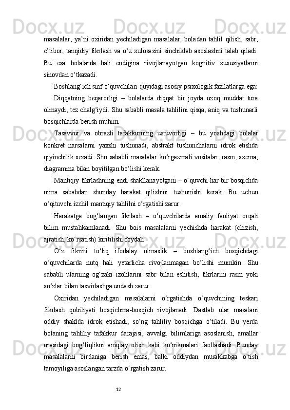 12masalalar,   ya’ni   oxiridan   yechiladigan   masalalar,   boladan   tahlil   qilish,   sabr,
e’tibor, tanqidiy  fikrlash  va  o‘z  xulosasini  sinchiklab  asoslashni   talab qiladi.
Bu   esa   bolalarda   hali   endigina   rivojlanayotgan   kognitiv   xususiyatlarni
sinovdan o‘tkazadi.
Boshlang‘ich sinf o‘quvchilari quyidagi asosiy psixologik fazilatlarga ega:
Diqqatning   beqarorligi   –   bolalarda   diqqat   bir   joyda   uzoq   muddat   tura
olmaydi, tez chalg‘iydi. Shu sababli masala tahlilini qisqa, aniq va tushunarli
bosqichlarda berish muhim.
Tasavvur   va   obrazli   tafakkurning   ustuvorligi   –   bu   yoshdagi   bolalar
konkret   narsalarni   yaxshi   tushunadi,   abstrakt   tushunchalarni   idrok   etishda
qiyinchilik sezadi. Shu sababli masalalar ko‘rgazmali vositalar, rasm, sxema,
diagramma bilan boyitilgan bo‘lishi kerak.
Mantiqiy fikrlashning endi shakllanayotgani – o‘quvchi har bir bosqichda
nima   sababdan   shunday   harakat   qilishini   tushunishi   kerak.   Bu   uchun
o‘qituvchi izchil mantiqiy tahlilni o‘rgatishi zarur.
Harakatga   bog‘langan   fikrlash   –   o‘quvchilarda   amaliy   faoliyat   orqali
bilim   mustahkamlanadi.   Shu   bois   masalalarni   yechishda   harakat   (chizish,
ajratish, ko‘rsatish) kiritilishi foydali.
O‘z   fikrini   to‘liq   ifodalay   olmaslik   –   boshlang‘ich   bosqichdagi
o‘quvchilarda   nutq   hali   yetarlicha   rivojlanmagan   bo‘lishi   mumkin.   Shu
sababli   ularning   og‘zaki   izohlarini   sabr   bilan   eshitish,   fikrlarini   rasm   yoki
so‘zlar bilan tasvirlashga undash zarur.
Oxiridan   yechiladigan   masalalarni   o‘rgatishda   o‘quvchining   teskari
fikrlash   qobiliyati   bosqichma-bosqich   rivojlanadi.   Dastlab   ular   masalani
oddiy   shaklda   idrok   etishadi,   so‘ng   tahliliy   bosqichga   o‘tiladi.   Bu   yerda
bolaning   tahliliy   tafakkur   darajasi,   avvalgi   bilimlariga   asoslanish,   amallar
orasidagi   bog‘liqlikni   aniqlay   olish   kabi   ko‘nikmalari   faollashadi.   Bunday
masalalarni   birdaniga   berish   emas,   balki   oddiydan   murakkabga   o‘tish
tamoyiliga asoslangan tarzda o‘rgatish zarur. 