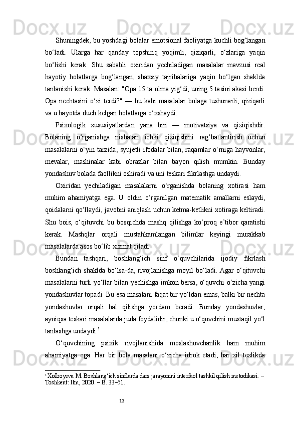 13Shuningdek, bu yoshdagi bolalar emotsional faoliyatga kuchli bog‘langan
bo‘ladi.   Ularga   har   qanday   topshiriq   yoqimli,   qiziqarli,   o‘zlariga   yaqin
bo‘lishi   kerak.   Shu   sababli   oxiridan   yechiladigan   masalalar   mavzusi   real
hayotiy   holatlarga   bog‘langan,   shaxsiy   tajribalariga   yaqin   bo‘lgan   shaklda
tanlanishi kerak. Masalan: "Opa 15 ta olma yig‘di, uning 5 tasini akasi berdi.
Opa   nechtasini   o‘zi   terdi?"   —   bu   kabi   masalalar   bolaga   tushunarli,   qiziqarli
va u hayotda duch kelgan holatlarga o‘xshaydi.
Psixologik   xususiyatlardan   yana   biri   —   motivatsiya   va   qiziqishdir.
Bolaning   o‘rganishga   nisbatan   ichki   qiziqishini   rag‘batlantirish   uchun
masalalarni  o‘yin tarzida, syujetli ifodalar  bilan, raqamlar o‘rniga hayvonlar,
mevalar,   mashinalar   kabi   obrazlar   bilan   bayon   qilish   mumkin.   Bunday
yondashuv bolada faollikni oshiradi va uni teskari fikrlashga undaydi.
Oxiridan   yechiladigan   masalalarni   o‘rganishda   bolaning   xotirasi   ham
muhim   ahamiyatga   ega.   U   oldin   o‘rganilgan   matematik   amallarni   eslaydi,
qoidalarni qo‘llaydi, javobni aniqlash uchun ketma-ketlikni xotiraga keltiradi.
Shu   bois,   o‘qituvchi   bu   bosqichda   mashq   qilishga   ko‘proq   e’tibor   qaratishi
kerak.   Mashqlar   orqali   mustahkamlangan   bilimlar   keyingi   murakkab
masalalarda asos bo‘lib xizmat qiladi.
Bundan   tashqari,   boshlang‘ich   sinf   o‘quvchilarida   ijodiy   fikrlash
boshlang‘ich  shaklda  bo‘lsa-da, rivojlanishga  moyil  bo‘ladi. Agar  o‘qituvchi
masalalarni turli yo‘llar bilan yechishga imkon bersa, o‘quvchi o‘zicha yangi
yondashuvlar topadi. Bu esa masalani faqat bir yo‘ldan emas, balki bir nechta
yondashuvlar   orqali   hal   qilishga   yordam   beradi.   Bunday   yondashuvlar,
ayniqsa teskari masalalarda juda foydalidir, chunki u o‘quvchini mustaqil yo‘l
tanlashga undaydi. 5
O‘quvchining   psixik   rivojlanishida   moslashuvchanlik   ham   muhim
ahamiyatga   ega.   Har   bir   bola   masalani   o‘zicha   idrok   etadi,   har   xil   tezlikda
5
  Xolboyeva M. Boshlang‘ich sinflarda dars jarayonini interfaol tashkil qilish metodikasi. – 
Toshkent: Ilm, 2020. – B. 33–51. 