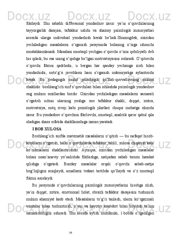 14fikrlaydi.   Shu   sababli   differensial   yondashuv   zarur:   ya’ni   o‘quvchilarning
tayyorgarlik   darajasi,   tafakkur   uslubi   va   shaxsiy   psixologik   xususiyatlari
asosida   ularga   individual   yondashish   kerak   bo‘ladi.Shuningdek,   oxiridan
yechiladigan   masalalarni   o‘rganish   jarayonida   bolaning   o‘ziga   ishonchi
mustahkamlanadi. Masalani mustaqil yechgan o‘quvchi o‘zini qobiliyatli deb
his qiladi, bu esa uning o‘qishga bo‘lgan motivatsiyasini oshiradi. O‘qituvchi
o‘quvchi   fikrini   qadrlashi,   u   bergan   har   qanday   yechimga   izoh   bilan
yondashishi,   noto‘g‘ri   javoblarni   ham   o‘rganish   imkoniyatiga   aylantirishi
kerak.   Bu   pedagogik   muhit   psixologik   qo‘llab-quvvatlovning   muhim
shaklidir.   boshlang‘ich sinf o‘quvchilari bilan ishlashda psixologik yondashuv
eng   muhim   omillardan   biridir.   Oxiridan   yechiladigan   masalalarni   samarali
o‘rgatish   uchun   ularning   yoshga   xos   tafakkur   shakli,   diqqat,   xotira,
motivatsiya,   nutq   rivoji   kabi   psixologik   jihatlari   chuqur   inobatga   olinishi
zarur. Bu yondashuv o‘quvchini fikrlovchi, mustaqil, analitik qaror qabul qila
oladigan shaxs sifatida shakllanishiga zamin yaratadi.
I BOB XULOSA
Boshlang‘ich sinfda  matematik masalalarni  o‘qitish  — bu nafaqat  hisob-
kitoblarni o‘rgatish, balki o‘quvchilarda tafakkur, tahlil, xulosa chiqarish kabi
ko‘nikmalarni   shakllantirishdir.   Ayniqsa,   oxiridan   yechiladigan   masalalar
bolani   noan’anaviy   yo‘nalishda   fikrlashga,   natijadan   sabab   tomon   harakat
qilishga   o‘rgatadi.   Bunday   masalalar   orqali   o‘quvchi   sabab-natija
bog‘liqligini   aniqlaydi,   amallarni   teskari   tartibda   qo‘llaydi   va   o‘z   mustaqil
fikrini asoslaydi.
Bu   jarayonda   o‘quvchilarning   psixologik   xususiyatlarini   hisobga   olish,
ya’ni   diqqat,   xotira,   emotsional   holat,   obrazli   tafakkur   darajasini   tushunish
muhim   ahamiyat   kasb   etadi.   Masalalarni   to‘g‘ri   tanlash,   ularni   ko‘rgazmali
vositalar   bilan   tushuntirish,   o‘yin   va   hayotiy   kontekst   bilan   boyitish   ta’lim
samaradorligini   oshiradi.   Shu   asosda   aytish   mumkinki,   1-bobda   o‘rganilgan 