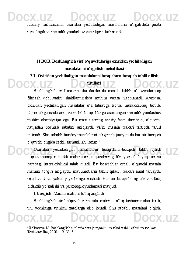 15nazariy   tushunchalar   oxiridan   yechiladigan   masalalarni   o‘rgatishda   puxta
psixologik va metodik yondashuv zarurligini ko‘rsatadi.
II BOB. Boshlang‘ich sinf o‘quvchilariga oxiridan yechiladigan
masalalarni o‘rgatish metodikasi
2.1. Oxiridan yechiladigan masalalarni bosqichma-bosqich tahlil qilish
usullari
Boshlang‘ich   sinf   matematika   darslarida   masala   tahlili   o‘quvchilarning
fikrlash   qobiliyatini   shakllantirishda   muhim   vosita   hisoblanadi.   Ayniqsa,
oxiridan   yechiladigan   masalalar   o‘z   tabiatiga   ko‘ra,   murakkabroq   bo‘lib,
ularni o‘rgatishda aniq va izchil bosqichlarga asoslangan metodik yondashuv
muhim   ahamiyatga   ega.   Bu   masalalarning   asosiy   farqi   shundaki,   o‘quvchi
natijadan   boshlab   sababni   aniqlaydi,   ya’ni   masala   teskari   tartibda   tahlil
qilinadi. Shu sababli bunday masalalarni o‘rganish jarayonida har bir bosqich
o‘quvchi ongida izchil tushunilishi lozim. 6
Oxiridan   yechiladigan   masalalarni   bosqichma-bosqich   tahlil   qilish
o‘qituvchining   metodik   mahoratini,   o‘quvchining   fikr   yuritish   layoqatini   va
darsdagi   interaktivlikni   talab   qiladi.   Bu   bosqichlar   orqali   o‘quvchi   masala
matnini   to‘g‘ri   anglaydi,   ma’lumotlarni   tahlil   qiladi,   teskari   amal   tanlaydi,
reja   tuzadi   va   yakuniy   yechimga   erishadi.   Har   bir   bosqichning   o‘z   vazifasi,
didaktik yo‘nalishi va psixologik yuklamasi mavjud.
1-bosqich.  Masala matnini to‘liq anglash
Boshlang‘ich   sinf   o‘quvchisi   masala   matnini   to‘liq   tushunmasdan   turib,
uni   yechishga   urinishi   xatolarga   olib   keladi.   Shu   sababli   masalani   o‘qish,
6
  Xolboyeva M. Boshlang‘ich sinflarda dars jarayonini interfaol tashkil qilish metodikasi. – 
Toshkent: Ilm, 2020. – B. 33–51. 