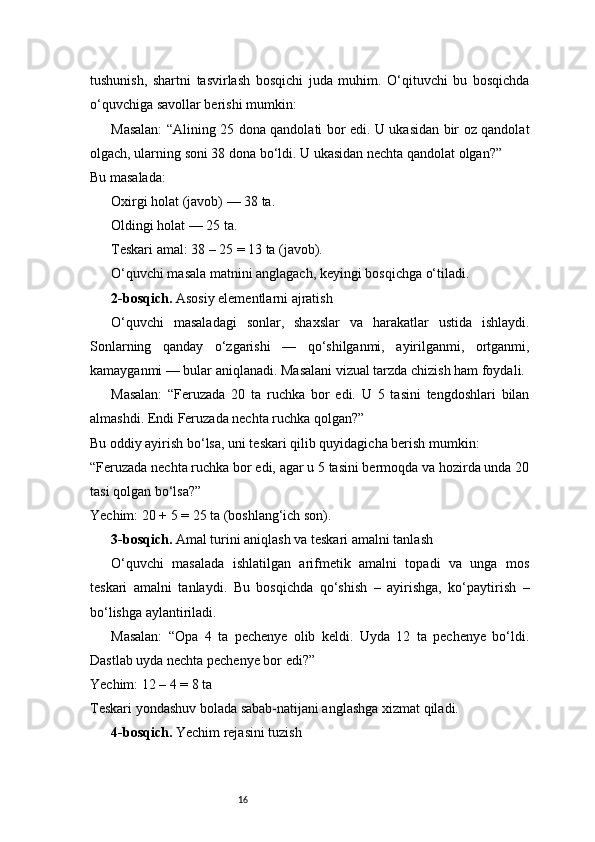 16tushunish,   shartni   tasvirlash   bosqichi   juda   muhim.   O‘qituvchi   bu   bosqichda
o‘quvchiga savollar berishi mumkin:
Masalan: “Alining 25 dona qandolati bor edi. U ukasidan bir oz qandolat
olgach, ularning soni 38 dona bo‘ldi. U ukasidan nechta qandolat olgan?”
Bu masalada:
Oxirgi holat (javob) — 38 ta.
Oldingi holat — 25 ta.
Teskari amal: 38 – 25 = 13 ta (javob).
O‘quvchi masala matnini anglagach, keyingi bosqichga o‘tiladi.
2-bosqich.  Asosiy elementlarni ajratish
O‘quvchi   masaladagi   sonlar,   shaxslar   va   harakatlar   ustida   ishlaydi.
Sonlarning   qanday   o‘zgarishi   —   qo‘shilganmi,   ayirilganmi,   ortganmi,
kamayganmi — bular aniqlanadi. Masalani vizual tarzda chizish ham foydali.
Masalan:   “Feruzada   20   ta   ruchka   bor   edi.   U   5   tasini   tengdoshlari   bilan
almashdi. Endi Feruzada nechta ruchka qolgan?”
Bu oddiy ayirish bo‘lsa, uni teskari qilib quyidagicha berish mumkin:
“Feruzada nechta ruchka bor edi, agar u 5 tasini bermoqda va hozirda unda 20
tasi qolgan bo‘lsa?”
Yechim: 20 + 5 = 25 ta (boshlang‘ich son).
3-bosqich.  Amal turini aniqlash va teskari amalni tanlash
O‘quvchi   masalada   ishlatilgan   arifmetik   amalni   topadi   va   unga   mos
teskari   amalni   tanlaydi.   Bu   bosqichda   qo‘shish   –   ayirishga,   ko‘paytirish   –
bo‘lishga aylantiriladi.
Masalan:   “Opa   4   ta   pechenye   olib   keldi.   Uyda   12   ta   pechenye   bo‘ldi.
Dastlab uyda nechta pechenye bor edi?”
Yechim: 12 – 4 = 8 ta
Teskari yondashuv bolada sabab-natijani anglashga xizmat qiladi.
4-bosqich.  Yechim rejasini tuzish 