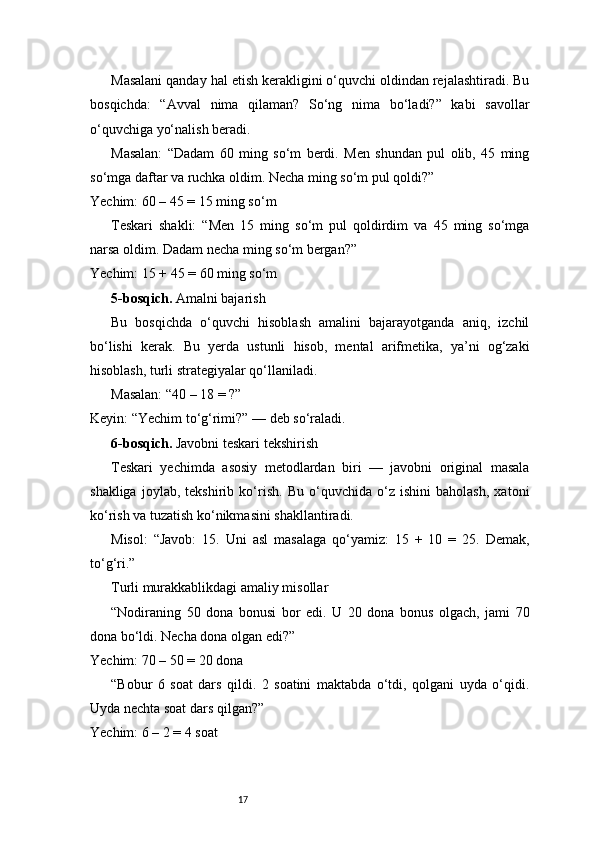 17Masalani qanday hal etish kerakligini o‘quvchi oldindan rejalashtiradi. Bu
bosqichda:   “Avval   nima   qilaman?   So‘ng   nima   bo‘ladi?”   kabi   savollar
o‘quvchiga yo‘nalish beradi.
Masalan:   “Dadam   60   ming   so‘m   berdi.   Men   shundan   pul   olib,   45   ming
so‘mga daftar va ruchka oldim. Necha ming so‘m pul qoldi?”
Yechim: 60 – 45 = 15 ming so‘m
Teskari   shakli:   “Men   15   ming   so‘m   pul   qoldirdim   va   45   ming   so‘mga
narsa oldim. Dadam necha ming so‘m bergan?”
Yechim: 15 + 45 = 60 ming so‘m
5-bosqich.  Amalni bajarish
Bu   bosqichda   o‘quvchi   hisoblash   amalini   bajarayotganda   aniq,   izchil
bo‘lishi   kerak.   Bu   yerda   ustunli   hisob,   mental   arifmetika,   ya’ni   og‘zaki
hisoblash, turli strategiyalar qo‘llaniladi.
Masalan: “40 – 18 = ?”
Keyin: “Yechim to‘g‘rimi?” — deb so‘raladi.
6-bosqich.  Javobni teskari tekshirish
Teskari   yechimda   asosiy   metodlardan   biri   —   javobni   original   masala
shakliga   joylab,   tekshirib   ko‘rish.   Bu   o‘quvchida   o‘z   ishini   baholash,   xatoni
ko‘rish va tuzatish ko‘nikmasini shakllantiradi.
Misol:   “Javob:   15.   Uni   asl   masalaga   qo‘yamiz:   15   +   10   =   25.   Demak,
to‘g‘ri.”
Turli murakkablikdagi amaliy misollar
“Nodiraning   50   dona   bonusi   bor   edi.   U   20   dona   bonus   olgach,   jami   70
dona bo‘ldi. Necha dona olgan edi?”
Yechim: 70 – 50 = 20 dona
“Bobur   6   soat   dars   qildi.   2   soatini   maktabda   o‘tdi,   qolgani   uyda   o‘qidi.
Uyda nechta soat dars qilgan?”
Yechim: 6 – 2 = 4 soat 