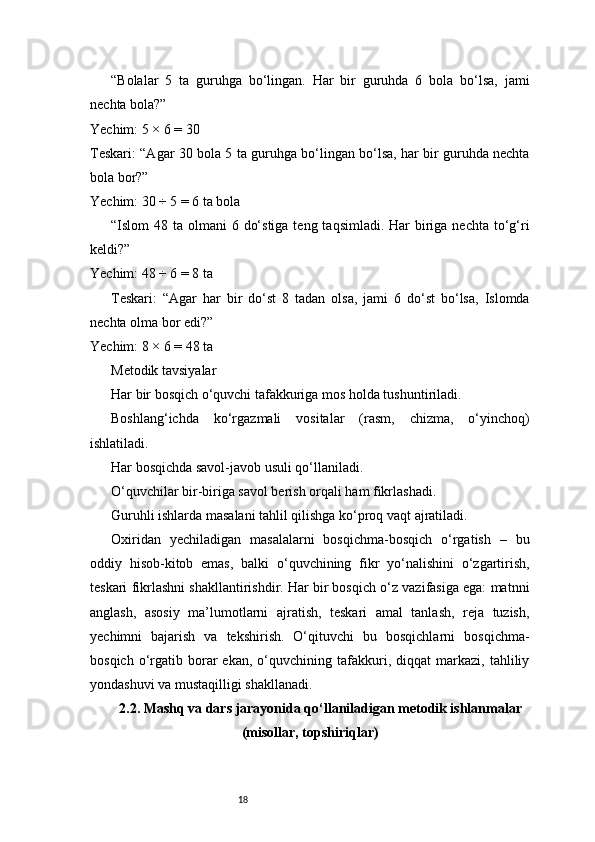 18“Bolalar   5   ta   guruhga   bo‘lingan.   Har   bir   guruhda   6   bola   bo‘lsa,   jami
nechta bola?”
Yechim: 5 × 6 = 30
Teskari: “Agar 30 bola 5 ta guruhga bo‘lingan bo‘lsa, har bir guruhda nechta
bola bor?”
Yechim: 30 ÷ 5 = 6 ta bola
“Islom  48 ta olmani  6 do‘stiga  teng taqsimladi. Har  biriga nechta to‘g‘ri
keldi?”
Yechim: 48 ÷ 6 = 8 ta
Teskari:   “Agar   har   bir   do‘st   8   tadan   olsa,   jami   6   do‘st   bo‘lsa,   Islomda
nechta olma bor edi?”
Yechim: 8 × 6 = 48 ta
Metodik tavsiyalar
Har bir bosqich o‘quvchi tafakkuriga mos holda tushuntiriladi.
Boshlang‘ichda   ko‘rgazmali   vositalar   (rasm,   chizma,   o‘yinchoq)
ishlatiladi.
Har bosqichda savol-javob usuli qo‘llaniladi.
O‘quvchilar bir-biriga savol berish orqali ham fikrlashadi.
Guruhli ishlarda masalani tahlil qilishga ko‘proq vaqt ajratiladi.
Oxiridan   yechiladigan   masalalarni   bosqichma-bosqich   o‘rgatish   –   bu
oddiy   hisob-kitob   emas,   balki   o‘quvchining   fikr   yo‘nalishini   o‘zgartirish,
teskari fikrlashni shakllantirishdir. Har bir bosqich o‘z vazifasiga ega: matnni
anglash,   asosiy   ma’lumotlarni   ajratish,   teskari   amal   tanlash,   reja   tuzish,
yechimni   bajarish   va   tekshirish.   O‘qituvchi   bu   bosqichlarni   bosqichma-
bosqich   o‘rgatib   borar   ekan,   o‘quvchining  tafakkuri,  diqqat   markazi,   tahliliy
yondashuvi va mustaqilligi shakllanadi.
2.2. Mashq va dars jarayonida qo‘llaniladigan metodik ishlanmalar
(misollar, topshiriqlar) 