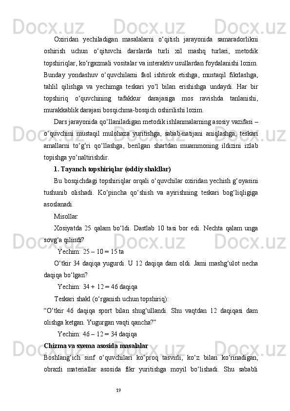 19Oxiridan   yechiladigan   masalalarni   o‘qitish   jarayonida   samaradorlikni
oshirish   uchun   o‘qituvchi   darslarda   turli   xil   mashq   turlari,   metodik
topshiriqlar, ko‘rgazmali vositalar va interaktiv usullardan foydalanishi lozim.
Bunday   yondashuv   o‘quvchilarni   faol   ishtirok   etishga,   mustaqil   fikrlashga,
tahlil   qilishga   va   yechimga   teskari   yo‘l   bilan   erishishga   undaydi.   Har   bir
topshiriq   o‘quvchining   tafakkur   darajasiga   mos   ravishda   tanlanishi,
murakkablik darajasi bosqichma-bosqich oshirilishi lozim.
Dars jarayonida qo‘llaniladigan metodik ishlanmalarning asosiy vazifasi –
o‘quvchini   mustaqil   mulohaza   yuritishga,   sabab-natijani   aniqlashga,   teskari
amallarni   to‘g‘ri   qo‘llashga,   berilgan   shartdan   muammoning   ildizini   izlab
topishga yo‘naltirishdir.
1. Tayanch topshiriqlar (oddiy shakllar)
Bu bosqichdagi topshiriqlar orqali o‘quvchilar oxiridan yechish g‘oyasini
tushunib   olishadi.   Ko‘pincha   qo‘shish   va   ayirishning   teskari   bog‘liqligiga
asoslanadi.
Misollar:
Xosiyatda   25   qalam   bo‘ldi.   Dastlab   10   tasi   bor   edi.   Nechta   qalam   unga
sovg‘a qilindi?
  	Yechim: 25 – 10 = 15 ta
O‘tkir 34 daqiqa yugurdi. U 12 daqiqa dam  oldi. Jami  mashg‘ulot  necha
daqiqa bo‘lgan?
 	
 	Yechim: 34 + 12 = 46 daqiqa
Teskari shakl (o‘rganish uchun topshiriq):
“O‘tkir   46   daqiqa   sport   bilan   shug‘ullandi.   Shu   vaqtdan   12   daqiqasi   dam
olishga ketgan. Yugurgan vaqti qancha?”
 	
 	Yechim: 46 – 12 = 34 daqiqa
Chizma va sxema asosida masalalar
Boshlang‘ich   sinf   o‘quvchilari   ko‘proq   tasvirli,   ko‘z   bilan   ko‘rinadigan,
obrazli   materiallar   asosida   fikr   yuritishga   moyil   bo‘lishadi.   Shu   sababli 