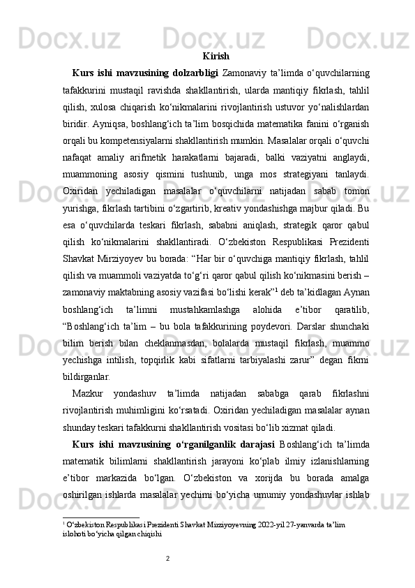 2 Kirish
Kurs   ishi   mavzusining   dolzarbligi   Zamonaviy   ta’limda   o‘quvchilarning
tafakkurini   mustaqil   ravishda   shakllantirish,   ularda   mantiqiy   fikrlash,   tahlil
qilish,   xulosa   chiqarish   ko‘nikmalarini   rivojlantirish   ustuvor   yo‘nalishlardan
biridir. Ayniqsa, boshlang‘ich ta’lim bosqichida matematika fanini o‘rganish
orqali bu kompetensiyalarni shakllantirish mumkin. Masalalar orqali o‘quvchi
nafaqat   amaliy   arifmetik   harakatlarni   bajaradi,   balki   vaziyatni   anglaydi,
muammoning   asosiy   qismini   tushunib,   unga   mos   strategiyani   tanlaydi.
Oxiridan   yechiladigan   masalalar   o‘quvchilarni   natijadan   sabab   tomon
yurishga, fikrlash tartibini o‘zgartirib, kreativ yondashishga majbur qiladi. Bu
esa   o‘quvchilarda   teskari   fikrlash,   sababni   aniqlash,   strategik   qaror   qabul
qilish   ko‘nikmalarini   shakllantiradi.   O‘zbekiston   Respublikasi   Prezidenti
Shavkat Mirziyoyev bu borada: “Har bir o‘quvchiga mantiqiy fikrlash, tahlil
qilish va muammoli vaziyatda to‘g‘ri qaror qabul qilish ko‘nikmasini berish –
zamonaviy maktabning asosiy vazifasi bo‘lishi kerak” 1
 deb ta’kidlagan Aynan
boshlang‘ich   ta’limni   mustahkamlashga   alohida   e’tibor   qaratilib,
“Boshlang‘ich   ta’lim   –   bu   bola   tafakkurining   poydevori.   Darslar   shunchaki
bilim   berish   bilan   cheklanmasdan,   bolalarda   mustaqil   fikrlash,   muammo
yechishga   intilish,   topqirlik   kabi   sifatlarni   tarbiyalashi   zarur”   degan   fikrni
bildirganlar .
Mazkur   yondashuv   ta’limda   natijadan   sababga   qarab   fikrlashni
rivojlantirish   muhimligini   ko‘rsatadi.   Oxiridan   yechiladigan   masalalar   aynan
shunday teskari tafakkurni shakllantirish vositasi bo‘lib xizmat qiladi.
Kurs   ishi   mavzusining   o‘rganilganlik   darajasi   Boshlang‘ich   ta’limda
matematik   bilimlarni   shakllantirish   jarayoni   ko‘plab   ilmiy   izlanishlarning
e’tibor   markazida   bo‘lgan.   O‘zbekiston   va   xorijda   bu   borada   amalga
oshirilgan   ishlarda   masalalar   yechimi   bo‘yicha   umumiy   yondashuvlar   ishlab
1
  O‘zbekiston Respublikasi Prezidenti Shavkat Mirziyoyevning 2022-yil 27-yanvarda ta’lim 
islohoti bo‘yicha qilgan chiqishi 