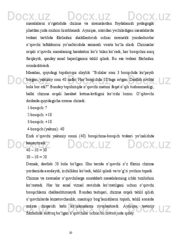 20masalalarni   o‘rgatishda   chizma   va   sxemalardan   foydalanish   pedagogik
jihatdan juda muhim hisoblanadi. Ayniqsa, oxiridan yechiladigan masalalarda
teskari   tartibda   fikrlashni   shakllantirish   uchun   sxematik   yondashuvlar
o‘quvchi   tafakkurini   yo‘naltirishda   samarali   vosita   bo‘la   oladi.   Chizmalar
orqali   o‘quvchi  masalaning  harakatini   ko‘z  bilan ko‘radi, har  bosqichni  aniq
farqlaydi,   qanday   amal   bajarilganini   tahlil   qiladi.   Bu   esa   teskari   fikrlashni
osonlashtiradi.
Masalan,   quyidagi   topshiriqni   olaylik:   “Bolalar   soni   3   bosqichda   ko‘payib
borgan, yakuniy soni 40 nafar. Har bosqichda 10 taga ortgan. Dastlab nechta
bola bor edi?” Bunday topshiriqda o‘quvchi matnni faqat o‘qib tushunmasligi,
balki   chizma   orqali   harakat   ketma-ketligini   ko‘rishi   lozim.   O‘qituvchi
doskada quyidagicha sxema chizadi:
 1-bosqich: ?
 2-bosqich: +10
 3-bosqich: +10
 4-bosqich (yakuni): 40
Endi   o‘quvchi   yakuniy   sonni   (40)   bosqichma-bosqich   teskari   yo‘nalishda
kamaytiradi:
40 – 10 = 30
30 – 10 = 20
Demak,   dastlab   20   bola   bo‘lgan.   Shu   tarzda   o‘quvchi   o‘z   fikrini   chizma
yordamida asoslaydi, izchillikni ko‘radi, tahlil qiladi va to‘g‘ri yechim topadi.
Chizma   va   sxemalar   o‘quvchilarga   murakkab   masalalarning   ichki   tuzilishini
ko‘rsatadi.   Har   bir   amal   vizual   ravishda   ko‘rsatilgani   uchun   o‘quvchi
bosqichlarni   chalkashtirmaydi.   Bundan   tashqari,   chizma   orqali   tahlil   qilish
o‘quvchilarda   kuzatuvchanlik,   mantiqiy   bog‘lanishlarni   topish,   tahlil   asosida
xulosa   chiqarish   kabi   ko‘nikmalarni   rivojlantiradi.   Ayniqsa,   tasviriy
fikrlashda sustroq bo‘lgan o‘quvchilar uchun bu metod juda qulay. 