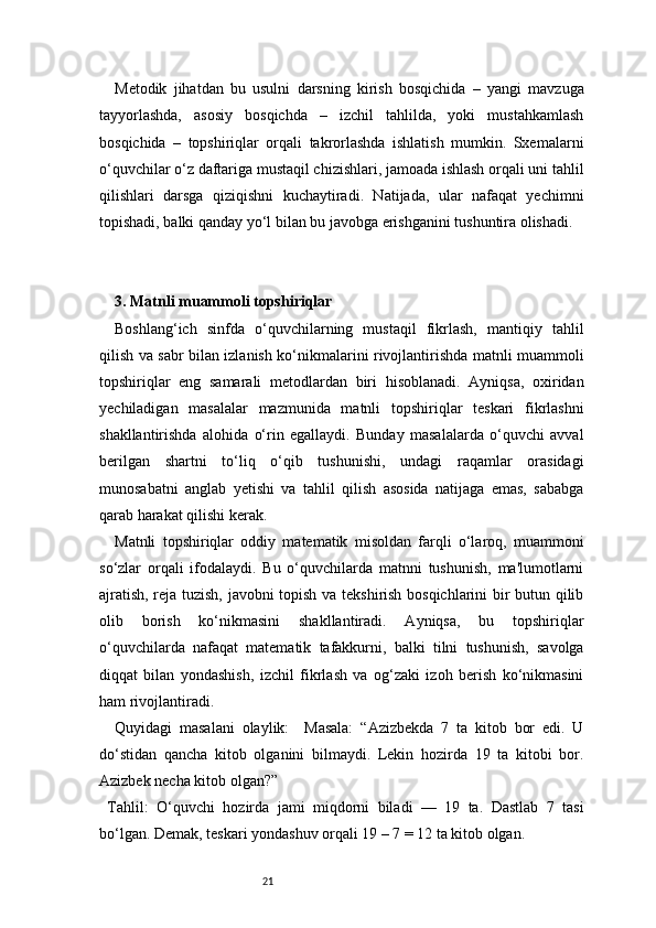 21Metodik   jihatdan   bu   usulni   darsning   kirish   bosqichida   –   yangi   mavzuga
tayyorlashda,   asosiy   bosqichda   –   izchil   tahlilda,   yoki   mustahkamlash
bosqichida   –   topshiriqlar   orqali   takrorlashda   ishlatish   mumkin.   Sxemalarni
o‘quvchilar o‘z daftariga mustaqil chizishlari, jamoada ishlash orqali uni tahlil
qilishlari   darsga   qiziqishni   kuchaytiradi.   Natijada,   ular   nafaqat   yechimni
topishadi, balki qanday yo‘l bilan bu javobga erishganini tushuntira olishadi.
3. Matnli muammoli topshiriqlar 
Boshlang‘ich   sinfda   o‘quvchilarning   mustaqil   fikrlash,   mantiqiy   tahlil
qilish va sabr bilan izlanish ko‘nikmalarini rivojlantirishda matnli muammoli
topshiriqlar   eng   samarali   metodlardan   biri   hisoblanadi.   Ayniqsa,   oxiridan
yechiladigan   masalalar   mazmunida   matnli   topshiriqlar   teskari   fikrlashni
shakllantirishda   alohida   o‘rin   egallaydi.   Bunday   masalalarda   o‘quvchi   avval
berilgan   shartni   to‘liq   o‘qib   tushunishi,   undagi   raqamlar   orasidagi
munosabatni   anglab   yetishi   va   tahlil   qilish   asosida   natijaga   emas,   sababga
qarab harakat qilishi kerak.
Matnli   topshiriqlar   oddiy   matematik   misoldan   farqli   o‘laroq,   muammoni
so‘zlar   orqali   ifodalaydi.   Bu   o‘quvchilarda   matnni   tushunish,   ma'lumotlarni
ajratish, reja tuzish, javobni topish va tekshirish bosqichlarini bir butun qilib
olib   borish   ko‘nikmasini   shakllantiradi.   Ayniqsa,   bu   topshiriqlar
o‘quvchilarda   nafaqat   matematik   tafakkurni,   balki   tilni   tushunish,   savolga
diqqat   bilan   yondashish,   izchil   fikrlash   va   og‘zaki   izoh   berish   ko‘nikmasini
ham rivojlantiradi.
Quyidagi   masalani   olaylik:     Masala:   “Azizbekda   7   ta   kitob   bor   edi.   U
do‘stidan   qancha   kitob   olganini   bilmaydi.   Lekin   hozirda   19   ta   kitobi   bor.
Azizbek necha kitob olgan?”
  Tahlil:   O‘quvchi   hozirda   jami   miqdorni   biladi   —   19   ta.   Dastlab   7   tasi
bo‘lgan. Demak, teskari yondashuv orqali 19 – 7 = 12 ta kitob olgan. 