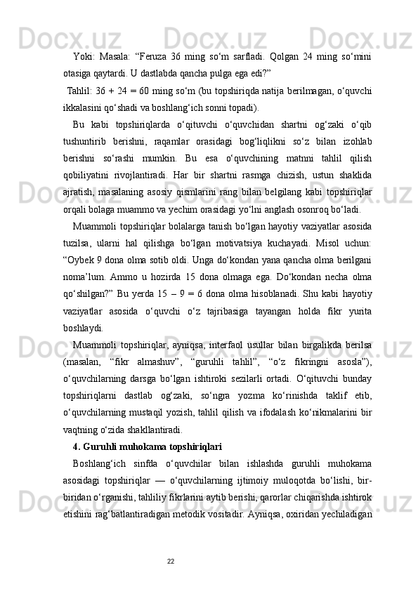 22Yoki:   Masala:   “Feruza   36   ming   so‘m   sarfladi.   Qolgan   24   ming   so‘mini
otasiga qaytardi. U dastlabda qancha pulga ega edi?”
  Tahlil: 36 + 24 = 60 ming so‘m (bu topshiriqda natija berilmagan, o‘quvchi
ikkalasini qo‘shadi va boshlang‘ich sonni topadi).
Bu   kabi   topshiriqlarda   o‘qituvchi   o‘quvchidan   shartni   og‘zaki   o‘qib
tushuntirib   berishni,   raqamlar   orasidagi   bog‘liqlikni   so‘z   bilan   izohlab
berishni   so‘rashi   mumkin.   Bu   esa   o‘quvchining   matnni   tahlil   qilish
qobiliyatini   rivojlantiradi.   Har   bir   shartni   rasmga   chizish,   ustun   shaklida
ajratish,   masalaning   asosiy   qismlarini   rang   bilan   belgilang   kabi   topshiriqlar
orqali bolaga muammo va yechim orasidagi yo‘lni anglash osonroq bo‘ladi.
Muammoli topshiriqlar bolalarga tanish bo‘lgan hayotiy vaziyatlar asosida
tuzilsa,   ularni   hal   qilishga   bo‘lgan   motivatsiya   kuchayadi.   Misol   uchun:
“Oybek 9 dona olma sotib oldi. Unga do‘kondan yana qancha olma berilgani
noma’lum.   Ammo   u   hozirda   15   dona   olmaga   ega.   Do‘kondan   necha   olma
qo‘shilgan?”   Bu   yerda   15   –   9   =  6   dona   olma   hisoblanadi.   Shu   kabi   hayotiy
vaziyatlar   asosida   o‘quvchi   o‘z   tajribasiga   tayangan   holda   fikr   yurita
boshlaydi.
Muammoli   topshiriqlar,   ayniqsa,   interfaol   usullar   bilan   birgalikda   berilsa
(masalan,   “fikr   almashuv”,   “guruhli   tahlil”,   “o‘z   fikringni   asosla”),
o‘quvchilarning   darsga   bo‘lgan   ishtiroki   sezilarli   ortadi.   O‘qituvchi   bunday
topshiriqlarni   dastlab   og‘zaki,   so‘ngra   yozma   ko‘rinishda   taklif   etib,
o‘quvchilarning mustaqil  yozish, tahlil  qilish va ifodalash ko‘nikmalarini  bir
vaqtning o‘zida shakllantiradi.
4. Guruhli muhokama topshiriqlari
Boshlang‘ich   sinfda   o‘quvchilar   bilan   ishlashda   guruhli   muhokama
asosidagi   topshiriqlar   —   o‘quvchilarning   ijtimoiy   muloqotda   bo‘lishi,   bir-
biridan o‘rganishi, tahliliy fikrlarini aytib berishi, qarorlar chiqarishda ishtirok
etishini rag‘batlantiradigan metodik vositadir. Ayniqsa, oxiridan yechiladigan 