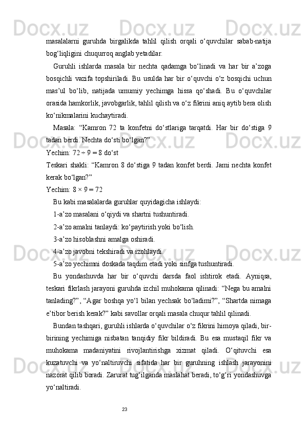 23masalalarni   guruhda   birgalikda   tahlil   qilish   orqali   o‘quvchilar   sabab-natija
bog‘liqligini chuqurroq anglab yetadilar.
Guruhli   ishlarda   masala   bir   nechta   qadamga   bo‘linadi   va   har   bir   a’zoga
bosqichli   vazifa   topshiriladi.   Bu   usulda   har   bir   o‘quvchi   o‘z   bosqichi   uchun
mas’ul   bo‘lib,   natijada   umumiy   yechimga   hissa   qo‘shadi.   Bu   o‘quvchilar
orasida hamkorlik, javobgarlik, tahlil qilish va o‘z fikrini aniq aytib bera olish
ko‘nikmalarini kuchaytiradi.
Masala:   “Kamron   72   ta   konfetni   do‘stlariga   tarqatdi.   Har   bir   do‘stiga   9
tadan berdi. Nechta do‘sti bo‘lgan?”
Yechim: 72 ÷ 9 = 8 do‘st
Teskari  shakli:  “Kamron 8 do‘stiga 9 tadan konfet berdi. Jami  nechta konfet
kerak bo‘lgan?”
Yechim: 8 × 9 = 72
Bu kabi masalalarda guruhlar quyidagicha ishlaydi:
1-a’zo masalani o‘qiydi va shartni tushuntiradi.
2-a’zo amalni tanlaydi: ko‘paytirish yoki bo‘lish.
3-a’zo hisoblashni amalga oshiradi.
4-a’zo javobni tekshiradi va izohlaydi.
5-a’zo yechimni doskada taqdim etadi yoki sinfga tushuntiradi.
Bu   yondashuvda   har   bir   o‘quvchi   darsda   faol   ishtirok   etadi.   Ayniqsa,
teskari fikrlash jarayoni guruhda izchil muhokama qilinadi: “Nega bu amalni
tanlading?”,   “Agar   boshqa   yo‘l   bilan   yechsak   bo‘ladimi?”,   “Shartda   nimaga
e’tibor berish kerak?” kabi savollar orqali masala chuqur tahlil qilinadi.
Bundan tashqari, guruhli ishlarda o‘quvchilar o‘z fikrini himoya qiladi, bir-
birining   yechimiga   nisbatan   tanqidiy   fikr   bildiradi.   Bu   esa   mustaqil   fikr   va
muhokama   madaniyatini   rivojlantirishga   xizmat   qiladi.   O‘qituvchi   esa
kuzatuvchi   va   yo‘naltiruvchi   sifatida   har   bir   guruhning   ishlash   jarayonini
nazorat qilib boradi. Zarurat tug‘ilganda maslahat beradi, to‘g‘ri yondashuvga
yo‘naltiradi. 
