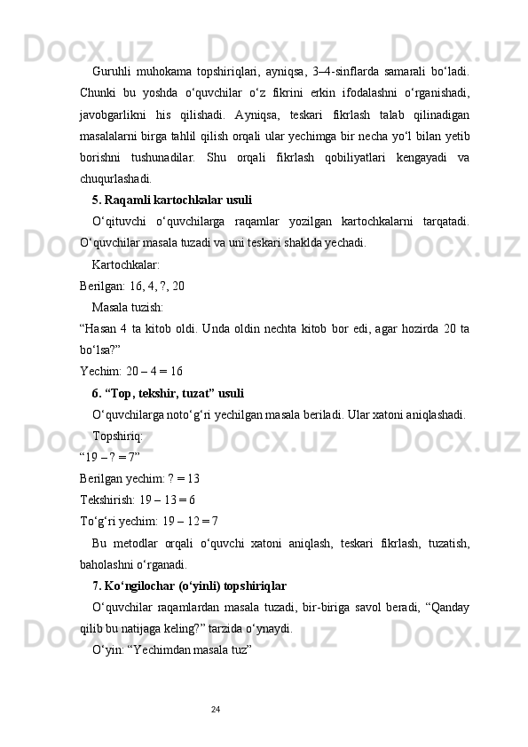 24Guruhli   muhokama   topshiriqlari,   ayniqsa,   3–4-sinflarda   samarali   bo‘ladi.
Chunki   bu   yoshda   o‘quvchilar   o‘z   fikrini   erkin   ifodalashni   o‘rganishadi,
javobgarlikni   his   qilishadi.   Ayniqsa,   teskari   fikrlash   talab   qilinadigan
masalalarni birga tahlil qilish orqali ular yechimga bir necha yo‘l bilan yetib
borishni   tushunadilar.   Shu   orqali   fikrlash   qobiliyatlari   kengayadi   va
chuqurlashadi.
5. Raqamli kartochkalar usuli
O‘qituvchi   o‘quvchilarga   raqamlar   yozilgan   kartochkalarni   tarqatadi.
O‘quvchilar masala tuzadi va uni teskari shaklda yechadi.
Kartochkalar:
Berilgan: 16, 4, ?, 20
Masala tuzish:
“Hasan   4   ta   kitob   oldi.   Unda   oldin   nechta   kitob   bor   edi,   agar   hozirda   20   ta
bo‘lsa?”
Yechim: 20 – 4 = 16
6. “Top, tekshir, tuzat” usuli
O‘quvchilarga noto‘g‘ri yechilgan masala beriladi. Ular xatoni aniqlashadi.
Topshiriq:
“19 – ? = 7”
Berilgan yechim: ? = 13
Tekshirish: 19 – 13 = 6 ❌
To‘g‘ri yechim: 19 – 12 = 7
Bu   metodlar   orqali   o‘quvchi   xatoni   aniqlash,   teskari   fikrlash,   tuzatish,
baholashni o‘rganadi.
7. Ko‘ngilochar (o‘yinli) topshiriqlar
O‘quvchilar   raqamlardan   masala   tuzadi,   bir-biriga   savol   beradi,   “Qanday
qilib bu natijaga keling?” tarzida o‘ynaydi.
O‘yin: “Yechimdan masala tuz” 