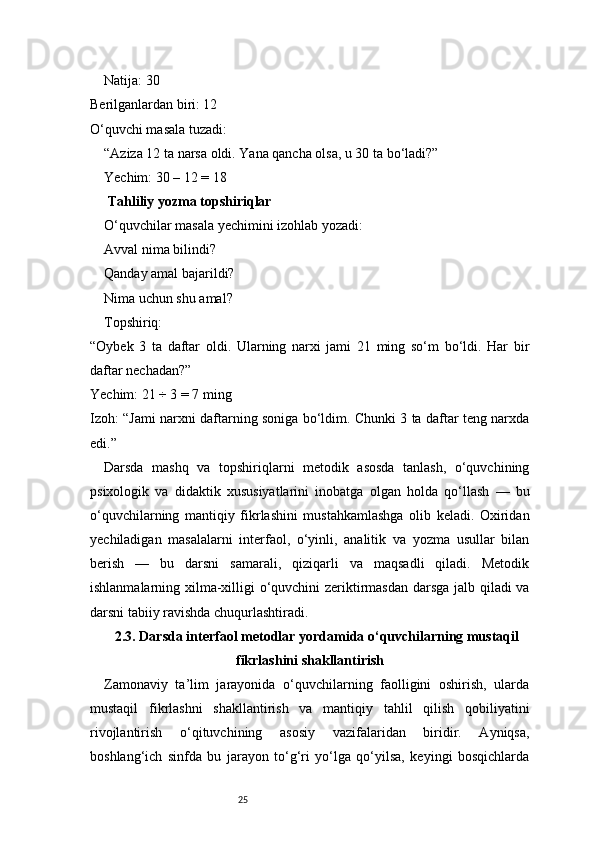 25Natija: 30
Berilganlardan biri: 12
O‘quvchi masala tuzadi:
 “Aziza 12 ta narsa oldi. Yana qancha olsa, u 30 ta bo‘ladi?”
Yechim: 30 – 12 = 18
 Tahliliy yozma topshiriqlar
O‘quvchilar masala yechimini izohlab yozadi:
Avval nima bilindi?
Qanday amal bajarildi?
Nima uchun shu amal?
Topshiriq:
“Oybek   3   ta   daftar   oldi.   Ularning   narxi   jami   21   ming   so‘m   bo‘ldi.   Har   bir
daftar nechadan?”
Yechim: 21 ÷ 3 = 7 ming
Izoh: “Jami narxni daftarning soniga bo‘ldim. Chunki 3 ta daftar teng narxda
edi.”
Darsda   mashq   va   topshiriqlarni   metodik   asosda   tanlash,   o‘quvchining
psixologik   va   didaktik   xususiyatlarini   inobatga   olgan   holda   qo‘llash   —   bu
o‘quvchilarning   mantiqiy   fikrlashini   mustahkamlashga   olib   keladi.   Oxiridan
yechiladigan   masalalarni   interfaol,   o‘yinli,   analitik   va   yozma   usullar   bilan
berish   —   bu   darsni   samarali,   qiziqarli   va   maqsadli   qiladi.   Metodik
ishlanmalarning xilma-xilligi o‘quvchini zeriktirmasdan darsga jalb qiladi va
darsni tabiiy ravishda chuqurlashtiradi.
2.3. Darsda interfaol metodlar yordamida o‘quvchilarning mustaqil
fikrlashini shakllantirish
Zamonaviy   ta’lim   jarayonida   o‘quvchilarning   faolligini   oshirish,   ularda
mustaqil   fikrlashni   shakllantirish   va   mantiqiy   tahlil   qilish   qobiliyatini
rivojlantirish   o‘qituvchining   asosiy   vazifalaridan   biridir.   Ayniqsa,
boshlang‘ich   sinfda   bu   jarayon   to‘g‘ri   yo‘lga   qo‘yilsa,   keyingi   bosqichlarda 