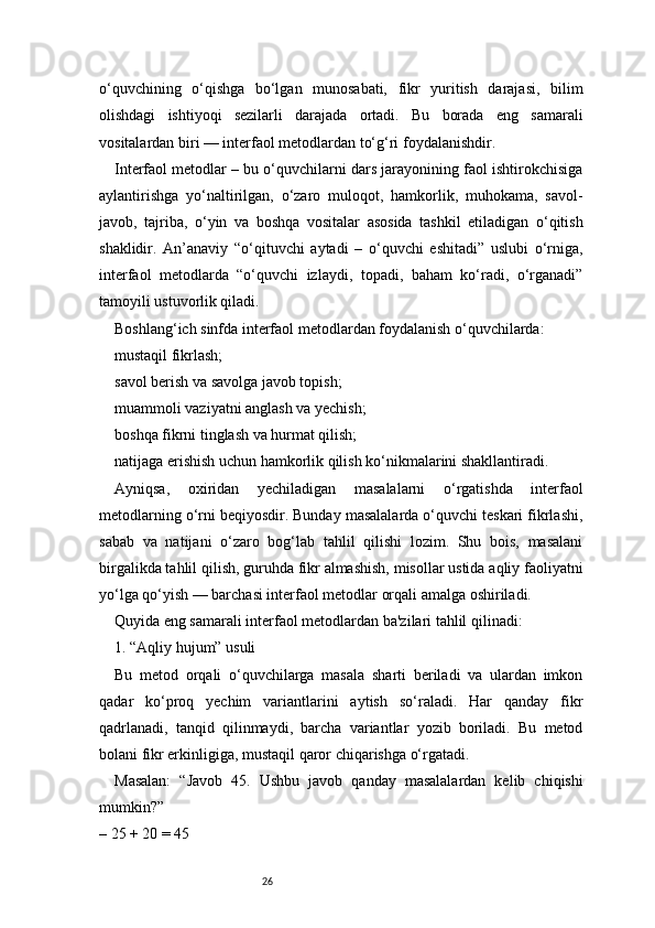 26o‘quvchining   o‘qishga   bo‘lgan   munosabati,   fikr   yuritish   darajasi,   bilim
olishdagi   ishtiyoqi   sezilarli   darajada   ortadi.   Bu   borada   eng   samarali
vositalardan biri — interfaol metodlardan to‘g‘ri foydalanishdir.
Interfaol metodlar – bu o‘quvchilarni dars jarayonining faol ishtirokchisiga
aylantirishga   yo‘naltirilgan,   o‘zaro   muloqot,   hamkorlik,   muhokama,   savol-
javob,   tajriba,   o‘yin   va   boshqa   vositalar   asosida   tashkil   etiladigan   o‘qitish
shaklidir.   An’anaviy   “o‘qituvchi   aytadi   –   o‘quvchi   eshitadi”   uslubi   o‘rniga,
interfaol   metodlarda   “o‘quvchi   izlaydi,   topadi,   baham   ko‘radi,   o‘rganadi”
tamoyili ustuvorlik qiladi.
Boshlang‘ich sinfda interfaol metodlardan foydalanish o‘quvchilarda:
mustaqil fikrlash;
savol berish va savolga javob topish;
muammoli vaziyatni anglash va yechish;
boshqa fikrni tinglash va hurmat qilish;
natijaga erishish uchun hamkorlik qilish ko‘nikmalarini shakllantiradi.
Ayniqsa,   oxiridan   yechiladigan   masalalarni   o‘rgatishda   interfaol
metodlarning o‘rni beqiyosdir. Bunday masalalarda o‘quvchi teskari fikrlashi,
sabab   va   natijani   o‘zaro   bog‘lab   tahlil   qilishi   lozim.   Shu   bois,   masalani
birgalikda tahlil qilish, guruhda fikr almashish, misollar ustida aqliy faoliyatni
yo‘lga qo‘yish — barchasi interfaol metodlar orqali amalga oshiriladi.
Quyida eng samarali interfaol metodlardan ba'zilari tahlil qilinadi:
1. “Aqliy hujum” usuli
Bu   metod   orqali   o‘quvchilarga   masala   sharti   beriladi   va   ulardan   imkon
qadar   ko‘proq   yechim   variantlarini   aytish   so‘raladi.   Har   qanday   fikr
qadrlanadi,   tanqid   qilinmaydi,   barcha   variantlar   yozib   boriladi.   Bu   metod
bolani fikr erkinligiga, mustaqil qaror chiqarishga o‘rgatadi.
Masalan:   “Javob   45.   Ushbu   javob   qanday   masalalardan   kelib   chiqishi
mumkin?”
– 25 + 20 = 45 