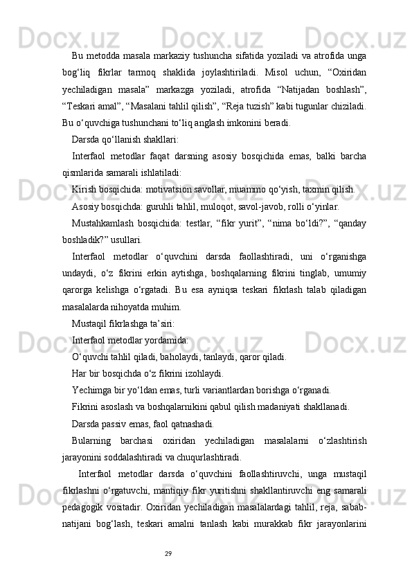 29Bu metodda masala  markaziy tushuncha sifatida yoziladi  va atrofida unga
bog‘liq   fikrlar   tarmoq   shaklida   joylashtiriladi.   Misol   uchun,   “Oxiridan
yechiladigan   masala”   markazga   yoziladi,   atrofida   “Natijadan   boshlash”,
“Teskari amal”, “Masalani tahlil qilish”, “Reja tuzish” kabi tugunlar chiziladi.
Bu o‘quvchiga tushunchani to‘liq anglash imkonini beradi.
Darsda qo‘llanish shakllari:
Interfaol   metodlar   faqat   darsning   asosiy   bosqichida   emas,   balki   barcha
qismlarida samarali ishlatiladi:
Kirish bosqichida: motivatsion savollar, muammo qo‘yish, taxmin qilish.
Asosiy bosqichda: guruhli tahlil, muloqot, savol-javob, rolli o‘yinlar.
Mustahkamlash   bosqichida:   testlar,   “fikr   yurit”,   “nima   bo‘ldi?”,   “qanday
boshladik?” usullari.
Interfaol   metodlar   o‘quvchini   darsda   faollashtiradi,   uni   o‘rganishga
undaydi,   o‘z   fikrini   erkin   aytishga,   boshqalarning   fikrini   tinglab,   umumiy
qarorga   kelishga   o‘rgatadi.   Bu   esa   ayniqsa   teskari   fikrlash   talab   qiladigan
masalalarda nihoyatda muhim.
Mustaqil fikrlashga ta’siri:
Interfaol metodlar yordamida:
O‘quvchi tahlil qiladi, baholaydi, tanlaydi, qaror qiladi.
Har bir bosqichda o‘z fikrini izohlaydi.
Yechimga bir yo‘ldan emas, turli variantlardan borishga o‘rganadi.
Fikrini asoslash va boshqalarnikini qabul qilish madaniyati shakllanadi.
Darsda passiv emas, faol qatnashadi.
Bularning   barchasi   oxiridan   yechiladigan   masalalarni   o‘zlashtirish
jarayonini soddalashtiradi va chuqurlashtiradi.
  I nterfaol   metodlar   darsda   o‘quvchini   faollashtiruvchi,   unga   mustaqil
fikrlashni   o‘rgatuvchi,   mantiqiy   fikr   yuritishni   shakllantiruvchi   eng   samarali
pedagogik   vositadir.   Oxiridan   yechiladigan   masalalardagi   tahlil,   reja,   sabab-
natijani   bog‘lash,   teskari   amalni   tanlash   kabi   murakkab   fikr   jarayonlarini 