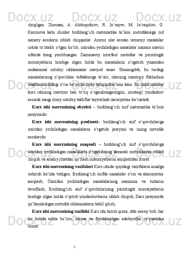 3chiqilgan.   Xususan,   A.   Abduqodirov,   R.   Jo‘rayev,   M.   Jo‘raqulov,   G.
Karimova   kabi   olimlar   boshlang‘ich   matematika   ta’limi   metodikasiga   oid
nazariy   asoslarni   ishlab   chiqqanlar.   Ammo   ular   asosan   umumiy   masalalar
ustida to‘xtalib o‘tgan bo‘lib, oxiridan yechiladigan masalalar maxsus mavzu
sifatida   keng   yoritilmagan.   Zamonaviy   interfaol   metodlar   va   psixologik
xususiyatlarni   hisobga   olgan   holda   bu   masalalarni   o‘rgatish   yuzasidan
mukammal   uslubiy   ishlanmalar   mavjud   emas.   Shuningdek,   bu   turdagi
masalalarning   o‘quvchilar   tafakkuriga   ta’siri,   ularning   mantiqiy   fikrlashini
shakllantirishdagi o‘rni bo‘yicha ilmiy tadqiqotlar soni kam. Bu holat mazkur
kurs   ishining   mavzusi   hali   to‘liq   o‘rganilmaganligini,   mustaqil   yondashuv
asosida yangi ilmiy-uslubiy takliflar tayyorlash zaruriyatini ko‘rsatadi. 
Kurs   ishi   mavzusining   obyekti   –   boshlang‘ich   sinf   matematika   ta’limi
jarayonidir.
Kurs   ishi   mavzusining   predmeti –   boshlang‘ich   sinf   o‘quvchilariga
oxiridan   yechiladigan   masalalarni   o‘rgatish   jarayoni   va   uning   metodik
asoslaridir.
Kurs   ishi   mavzusining   maqsadi   –   boshlang‘ich   sinf   o‘quvchilariga
oxiridan yechiladigan  masalalarni  o‘rgatishning  samarali  metodikasini  ishlab
chiqish va amaliy jihatdan qo‘llash imkoniyatlarini aniqlashdan iborat.
Kurs ishi mavzusining vazifalari  Kurs ishida quyidagi vazifalarni amalga
oshirish   ko‘zda   tutilgan:   Boshlang‘ich   sinfda   masalalar   o‘rni   va   ahamiyatini
aniqlash;   Oxiridan   yechiladigan   masalalarning   mazmuni   va   turlarini
tavsiflash;   Boshlang‘ich   sinf   o‘quvchilarining   psixologik   xususiyatlarini
hisobga olgan holda o‘qitish yondashuvlarini  ishlab chiqish; Dars jarayonida
qo‘llaniladigan metodik ishlanmalarni tahlil qilish;
Kurs ishi mavzusining tuzilishi  Kurs ishi kirish qismi, ikki asosiy bob, har
bir   bobda   uchta   bo‘lim,   xulosa   va   foydalanilgan   adabiyotlar   ro‘yxatidan
iborat. 
