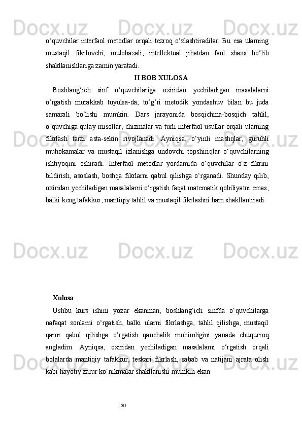 30o‘quvchilar   interfaol   metodlar   orqali   tezroq   o‘zlashtiradilar.   Bu   esa   ularning
mustaqil   fikrlovchi,   mulohazali,   intellektual   jihatdan   faol   shaxs   bo‘lib
shakllanishlariga zamin yaratadi.
II BOB XULOSA
Boshlang‘ich   sinf   o‘quvchilariga   oxiridan   yechiladigan   masalalarni
o‘rgatish   murakkab   tuyulsa-da,   to‘g‘ri   metodik   yondashuv   bilan   bu   juda
samarali   bo‘lishi   mumkin.   Dars   jarayonida   bosqichma-bosqich   tahlil,
o‘quvchiga qulay misollar, chizmalar va turli interfaol usullar orqali ularning
fikrlash   tarzi   asta-sekin   rivojlanadi.   Ayniqsa,   o‘yinli   mashqlar,   guruhli
muhokamalar   va   mustaqil   izlanishga   undovchi   topshiriqlar   o‘quvchilarning
ishtiyoqini   oshiradi.   Interfaol   metodlar   yordamida   o‘quvchilar   o‘z   fikrini
bildirish,   asoslash,   boshqa   fikrlarni   qabul   qilishga   o‘rganadi.   Shunday   qilib,
oxiridan yechiladigan masalalarni o‘rgatish faqat matematik qobiliyatni emas,
balki keng tafakkur, mantiqiy tahlil va mustaqil fikrlashni ham shakllantiradi.
Xulosa  
Ushbu   kurs   ishini   yozar   ekanman,   boshlang‘ich   sinfda   o‘quvchilarga
nafaqat   sonlarni   o‘rgatish,   balki   ularni   fikrlashga,   tahlil   qilishga,   mustaqil
qaror   qabul   qilishga   o‘rgatish   qanchalik   muhimligini   yanada   chuqurroq
angladim.   Ayniqsa,   oxiridan   yechiladigan   masalalarni   o‘rgatish   orqali
bolalarda   mantiqiy   tafakkur,   teskari   fikrlash,   sabab   va   natijani   ajrata   olish
kabi hayotiy zarur ko‘nikmalar shakllanishi mumkin ekan. 