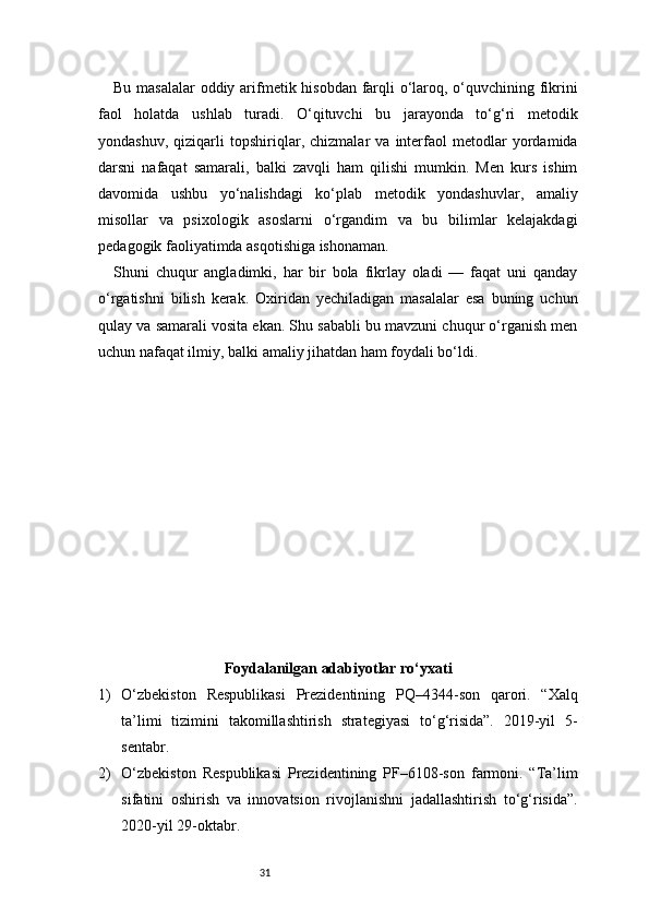 31Bu masalalar  oddiy arifmetik hisobdan farqli o‘laroq, o‘quvchining fikrini
faol   holatda   ushlab   turadi.   O‘qituvchi   bu   jarayonda   to‘g‘ri   metodik
yondashuv,   qiziqarli   topshiriqlar,   chizmalar   va   interfaol   metodlar   yordamida
darsni   nafaqat   samarali,   balki   zavqli   ham   qilishi   mumkin.   Men   kurs   ishim
davomida   ushbu   yo‘nalishdagi   ko‘plab   metodik   yondashuvlar,   amaliy
misollar   va   psixologik   asoslarni   o‘rgandim   va   bu   bilimlar   kelajakdagi
pedagogik faoliyatimda asqotishiga ishonaman.
Shuni   chuqur   angladimki,   har   bir   bola   fikrlay   oladi   —   faqat   uni   qanday
o‘rgatishni   bilish   kerak.   Oxiridan   yechiladigan   masalalar   esa   buning   uchun
qulay va samarali vosita ekan. Shu sababli bu mavzuni chuqur o‘rganish men
uchun nafaqat ilmiy, balki amaliy jihatdan ham foydali bo‘ldi.
Foydalanilgan adabiyotlar ro‘yxati
1) O‘zbekiston   Respublikasi   Prezidentining   PQ–4344-son   qarori.   “Xalq
ta’limi   tizimini   takomillashtirish   strategiyasi   to‘g‘risida”.   2019-yil   5-
sentabr.
2) O‘zbekiston   Respublikasi   Prezidentining   PF–6108-son   farmoni.   “Ta’lim
sifatini   oshirish   va   innovatsion   rivojlanishni   jadallashtirish   to‘g‘risida”.
2020-yil 29-oktabr. 