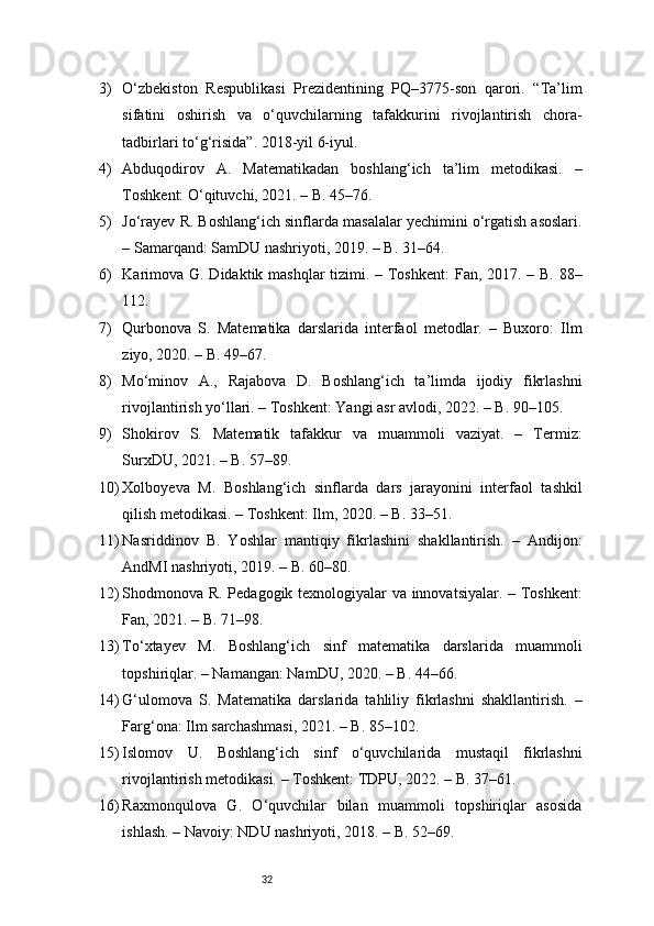 323) O‘zbekiston   Respublikasi   Prezidentining   PQ–3775-son   qarori.   “Ta’lim
sifatini   oshirish   va   o‘quvchilarning   tafakkurini   rivojlantirish   chora-
tadbirlari to‘g‘risida”. 2018-yil 6-iyul.
4) Abduqodirov   A.   Matematikadan   boshlang‘ich   ta’lim   metodikasi.   –
Toshkent: O‘qituvchi, 2021. – B. 45–76.
5) Jo‘rayev R. Boshlang‘ich sinflarda masalalar yechimini o‘rgatish asoslari.
– Samarqand: SamDU nashriyoti, 2019. – B. 31–64.
6) Karimova G. Didaktik mashqlar tizimi. – Toshkent:  Fan, 2017. – B. 88–
112.
7) Qurbonova   S.   Matematika   darslarida   interfaol   metodlar.   –   Buxoro:   Ilm
ziyo, 2020. – B. 49–67.
8) Mo‘minov   A.,   Rajabova   D.   Boshlang‘ich   ta’limda   ijodiy   fikrlashni
rivojlantirish yo‘llari. – Toshkent: Yangi asr avlodi, 2022. – B. 90–105.
9) Shokirov   S.   Matematik   tafakkur   va   muammoli   vaziyat.   –   Termiz:
SurxDU, 2021. – B. 57–89.
10) Xolboyeva   M.   Boshlang‘ich   sinflarda   dars   jarayonini   interfaol   tashkil
qilish metodikasi. – Toshkent: Ilm, 2020. – B. 33–51.
11) Nasriddinov   B.   Yoshlar   mantiqiy   fikrlashini   shakllantirish.   –   Andijon:
AndMI nashriyoti, 2019. – B. 60–80.
12) Shodmonova R. Pedagogik texnologiyalar va innovatsiyalar. – Toshkent:
Fan, 2021. – B. 71–98.
13) To‘xtayev   M.   Boshlang‘ich   sinf   matematika   darslarida   muammoli
topshiriqlar. – Namangan: NamDU, 2020. – B. 44–66.
14) G‘ulomova   S.   Matematika   darslarida   tahliliy   fikrlashni   shakllantirish.   –
Farg‘ona: Ilm sarchashmasi, 2021. – B. 85–102.
15) Islomov   U.   Boshlang‘ich   sinf   o‘quvchilarida   mustaqil   fikrlashni
rivojlantirish metodikasi. – Toshkent: TDPU, 2022. – B. 37–61.
16) Raxmonqulova   G.   O‘quvchilar   bilan   muammoli   topshiriqlar   asosida
ishlash. – Navoiy: NDU nashriyoti, 2018. – B. 52–69. 