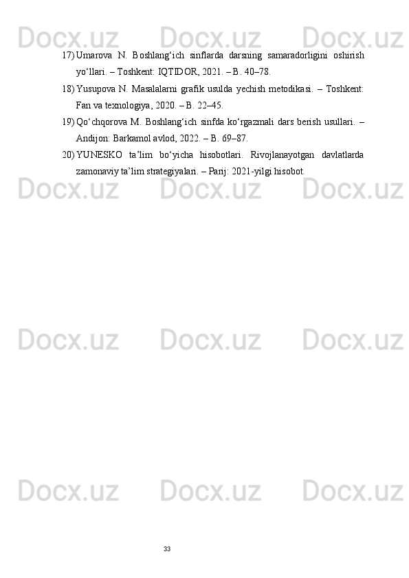 3317) Umarova   N.   Boshlang‘ich   sinflarda   darsning   samaradorligini   oshirish
yo‘llari. – Toshkent: IQTIDOR, 2021. – B. 40–78.
18) Yusupova   N.   Masalalarni   grafik   usulda   yechish   metodikasi.   –   Toshkent:
Fan va texnologiya, 2020. – B. 22–45.
19) Qo‘chqorova   M.   Boshlang‘ich   sinfda   ko‘rgazmali   dars   berish   usullari.   –
Andijon: Barkamol avlod, 2022. – B. 69–87.
20) YUNESKO   ta’lim   bo‘yicha   hisobotlari.   Rivojlanayotgan   davlatlarda
zamonaviy ta’lim strategiyalari. – Parij: 2021-yilgi hisobot. 