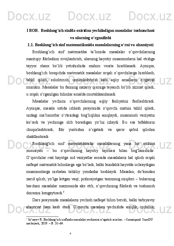 4I BOB.  Boshlang‘ich sinfda oxiridan yechiladigan masalalar tushunchasi
va ularning o‘rganilishi
1.1.  Boshlang‘ich sinf matematikasida masalalarning o‘rni va ahamiyati
Boshlang‘ich   sinf   matematika   ta’limida   masalalar   o‘quvchilarning
mantiqiy fikrlashini rivojlantirish, ularning hayotiy muammolarni hal etishga
tayyor   shaxs   bo‘lib   yetishishida   muhim   vosita   hisoblanadi.   Ayniqsa,
boshlang‘ich   bosqichda   matematik   masalalar   orqali   o‘quvchilarga   hisoblash,
tahlil   qilish,   solishtirish,   umumlashtirish   kabi   aqliy   amallarni   o‘rgatish
mumkin. Masalalar  bu fanning nazariy qismiga tayanch bo‘lib xizmat qiladi,
u orqali o‘rganilgan bilimlar amalda mustahkamlanadi.
Masalalar   yechimi   o‘quvchilarning   aqliy   faoliyatini   faollashtiradi.
Ayniqsa,   masala   ustida   ishlash   jarayonida   o‘quvchi   matnni   tahlil   qiladi,
undagi   ma’lumotlar   o‘rtasidagi   bog‘liqlikni   aniqlaydi,   muammoli   vaziyatni
ko‘radi   va   yechimga   olib   boradigan   yo‘lni   izlaydi.   Bu   esa   tafakkurni
chuqurlashtiradi,   fikr   yuritishni   o‘rgatadi   va   qaror   qabul   qilishni
shakllantiradi.
Boshlang‘ich   sinf   matematikasida   masalalarning   yana   bir   muhim
xususiyati   –   bu   o‘quvchining   hayotiy   tajribasi   bilan   bog‘lanishidir.
O‘quvchilar   real   hayotga   oid   vaziyatlar   asosida   masalalarni   hal   qilish   orqali
nafaqat matematik bilimlarga ega bo‘ladi, balki kundalik hayotda uchraydigan
muammolarga   nisbatan   tahliliy   yondasha   boshlaydi.   Masalan,   do‘kondan
xarid qilish, yo‘lga ketgan vaqt, pishirayotgan taomning miqdori – bularning
barchasi   masalalar   mazmunida   aks   etib,   o‘quvchining   fikrlash   va   tushunish
doirasini kengaytiradi. 2
Dars jarayonida masalalarni yechish nafaqat bilim berish, balki tarbiyaviy
ahamiyat   ham   kasb   etadi.   O‘quvchi   masalani   yechishda   aniqlik,   izchillik,
2
  Jo‘rayev R. Boshlang‘ich sinflarda masalalar yechimini o‘rgatish asoslari. – Samarqand: SamDU 
nashriyoti, 2019. – B. 31–64. 