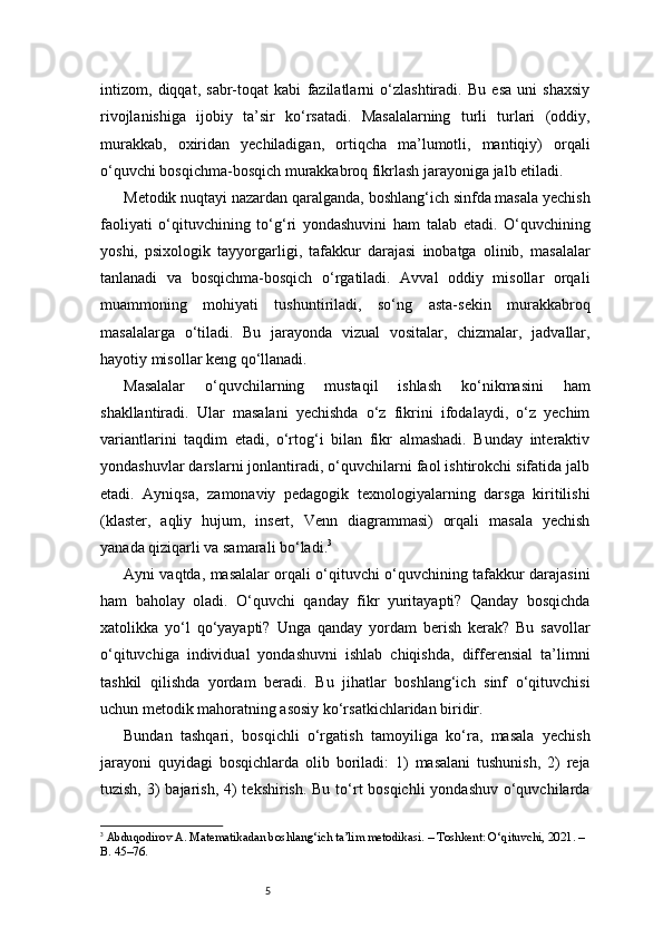 5intizom,   diqqat,   sabr-toqat   kabi   fazilatlarni   o‘zlashtiradi.   Bu   esa   uni   shaxsiy
rivojlanishiga   ijobiy   ta’sir   ko‘rsatadi.   Masalalarning   turli   turlari   (oddiy,
murakkab,   oxiridan   yechiladigan,   ortiqcha   ma’lumotli,   mantiqiy)   orqali
o‘quvchi bosqichma-bosqich murakkabroq fikrlash jarayoniga jalb etiladi.
Metodik nuqtayi nazardan qaralganda, boshlang‘ich sinfda masala yechish
faoliyati   o‘qituvchining   to‘g‘ri   yondashuvini   ham   talab   etadi.   O‘quvchining
yoshi,   psixologik   tayyorgarligi,   tafakkur   darajasi   inobatga   olinib,   masalalar
tanlanadi   va   bosqichma-bosqich   o‘rgatiladi.   Avval   oddiy   misollar   orqali
muammoning   mohiyati   tushuntiriladi,   so‘ng   asta-sekin   murakkabroq
masalalarga   o‘tiladi.   Bu   jarayonda   vizual   vositalar,   chizmalar,   jadvallar,
hayotiy misollar keng qo‘llanadi.
Masalalar   o‘quvchilarning   mustaqil   ishlash   ko‘nikmasini   ham
shakllantiradi.   Ular   masalani   yechishda   o‘z   fikrini   ifodalaydi,   o‘z   yechim
variantlarini   taqdim   etadi,   o‘rtog‘i   bilan   fikr   almashadi.   Bunday   interaktiv
yondashuvlar darslarni jonlantiradi, o‘quvchilarni faol ishtirokchi sifatida jalb
etadi.   Ayniqsa,   zamonaviy   pedagogik   texnologiyalarning   darsga   kiritilishi
(klaster,   aqliy   hujum,   insert,   Venn   diagrammasi)   orqali   masala   yechish
yanada qiziqarli va samarali bo‘ladi. 3
Ayni vaqtda, masalalar orqali o‘qituvchi o‘quvchining tafakkur darajasini
ham   baholay   oladi.   O‘quvchi   qanday   fikr   yuritayapti?   Qanday   bosqichda
xatolikka   yo‘l   qo‘yayapti?   Unga   qanday   yordam   berish   kerak?   Bu   savollar
o‘qituvchiga   individual   yondashuvni   ishlab   chiqishda,   differensial   ta’limni
tashkil   qilishda   yordam   beradi.   Bu   jihatlar   boshlang‘ich   sinf   o‘qituvchisi
uchun metodik mahoratning asosiy ko‘rsatkichlaridan biridir.
Bundan   tashqari,   bosqichli   o‘rgatish   tamoyiliga   ko‘ra,   masala   yechish
jarayoni   quyidagi   bosqichlarda   olib   boriladi:   1)   masalani   tushunish,   2)   reja
tuzish, 3)  bajarish, 4)  tekshirish. Bu to‘rt bosqichli  yondashuv o‘quvchilarda
3
  Abduqodirov A. Matematikadan boshlang‘ich ta’lim metodikasi. – Toshkent: O‘qituvchi, 2021. – 
B. 45–76. 