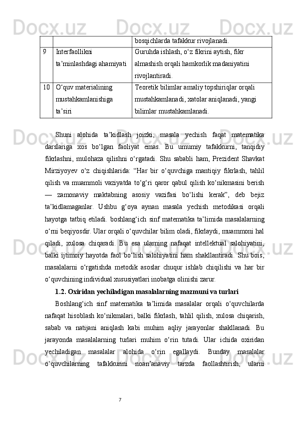 7 bosqichlarda tafakkur rivojlanadi.
9 Interfaollikni 
ta’minlashdagi ahamiyati Guruhda ishlash, o‘z fikrini aytish, fikr 
almashish orqali hamkorlik madaniyatini 
rivojlantiradi.
10 O‘quv materialining 
mustahkamlanishiga 
ta’siri Teoretik bilimlar amaliy topshiriqlar orqali 
mustahkamlanadi, xatolar aniqlanadi, yangi 
bilimlar mustahkamlanadi.
Shuni   alohida   ta’kidlash   joizki,   masala   yechish   faqat   matematika
darslariga   xos   bo‘lgan   faoliyat   emas.   Bu   umumiy   tafakkurni,   tanqidiy
fikrlashni,   mulohaza   qilishni   o‘rgatadi.   Shu   sababli   ham,   Prezident   Shavkat
Mirziyoyev   o‘z   chiqishlarida:   “Har   bir   o‘quvchiga   mantiqiy   fikrlash,   tahlil
qilish   va  muammoli   vaziyatda   to‘g‘ri   qaror   qabul   qilish   ko‘nikmasini   berish
—   zamonaviy   maktabning   asosiy   vazifasi   bo‘lishi   kerak”,   deb   bejiz
ta’kidlamaganlar.   Ushbu   g‘oya   aynan   masala   yechish   metodikasi   orqali
hayotga   tatbiq   etiladi.   boshlang‘ich   sinf   matematika   ta’limida   masalalarning
o‘rni beqiyosdir. Ular orqali o‘quvchilar bilim oladi, fikrlaydi, muammoni hal
qiladi,   xulosa   chiqaradi.   Bu   esa   ularning   nafaqat   intellektual   salohiyatini,
balki  ijtimoiy hayotda  faol  bo‘lish  salohiyatini   ham  shakllantiradi.  Shu bois,
masalalarni   o‘rgatishda   metodik   asoslar   chuqur   ishlab   chiqilishi   va   har   bir
o‘quvchining individual xususiyatlari inobatga olinishi zarur.
1.2. Oxiridan yechiladigan masalalarning mazmuni va turlari
Boshlang‘ich   sinf   matematika   ta’limida   masalalar   orqali   o‘quvchilarda
nafaqat   hisoblash   ko‘nikmalari,   balki   fikrlash,   tahlil   qilish,   xulosa   chiqarish,
sabab   va   natijani   aniqlash   kabi   muhim   aqliy   jarayonlar   shakllanadi.   Bu
jarayonda   masalalarning   turlari   muhim   o‘rin   tutadi.   Ular   ichida   oxiridan
yechiladigan   masalalar   alohida   o‘rin   egallaydi.   Bunday   masalalar
o‘quvchilarning   tafakkurini   noan’anaviy   tarzda   faollashtirish,   ularni 