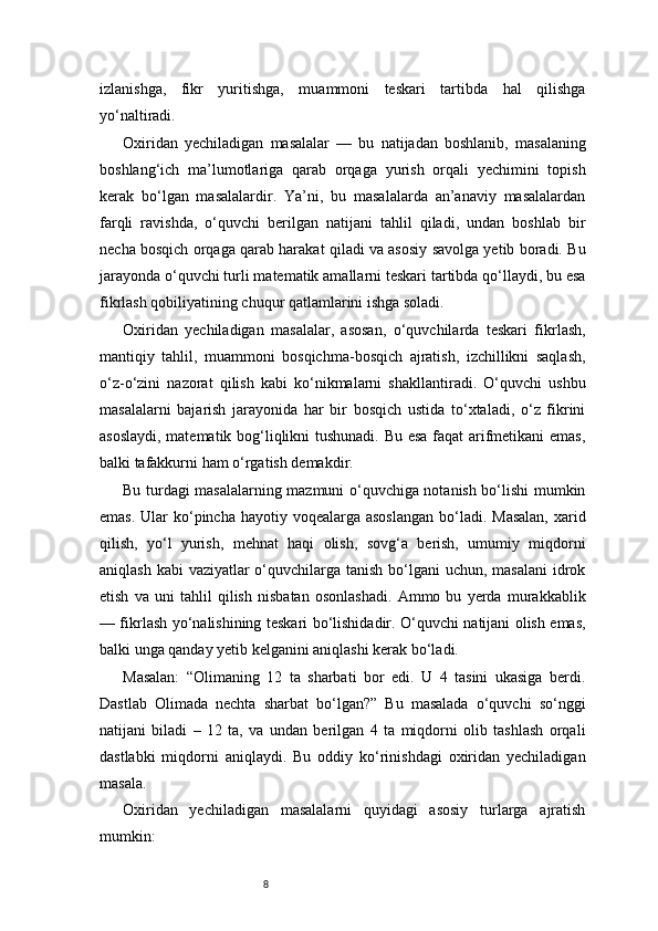 8izlanishga,   fikr   yuritishga,   muammoni   teskari   tartibda   hal   qilishga
yo‘naltiradi.
Oxiridan   yechiladigan   masalalar   —   bu   natijadan   boshlanib,   masalaning
boshlang‘ich   ma’lumotlariga   qarab   orqaga   yurish   orqali   yechimini   topish
kerak   bo‘lgan   masalalardir.   Ya’ni,   bu   masalalarda   an’anaviy   masalalardan
farqli   ravishda,   o‘quvchi   berilgan   natijani   tahlil   qiladi,   undan   boshlab   bir
necha bosqich orqaga qarab harakat qiladi va asosiy savolga yetib boradi. Bu
jarayonda o‘quvchi turli matematik amallarni teskari tartibda qo‘llaydi, bu esa
fikrlash qobiliyatining chuqur qatlamlarini ishga soladi.
Oxiridan   yechiladigan   masalalar,   asosan,   o‘quvchilarda   teskari   fikrlash,
mantiqiy   tahlil,   muammoni   bosqichma-bosqich   ajratish,   izchillikni   saqlash,
o‘z-o‘zini   nazorat   qilish   kabi   ko‘nikmalarni   shakllantiradi.   O‘quvchi   ushbu
masalalarni   bajarish   jarayonida   har   bir   bosqich   ustida   to‘xtaladi,   o‘z   fikrini
asoslaydi, matematik bog‘liqlikni tushunadi. Bu esa faqat arifmetikani  emas,
balki tafakkurni ham o‘rgatish demakdir.
Bu turdagi masalalarning mazmuni o‘quvchiga notanish bo‘lishi mumkin
emas.  Ular  ko‘pincha hayotiy voqealarga asoslangan  bo‘ladi. Masalan,  xarid
qilish,   yo‘l   yurish,   mehnat   haqi   olish,   sovg‘a   berish,   umumiy   miqdorni
aniqlash kabi  vaziyatlar o‘quvchilarga tanish bo‘lgani uchun, masalani  idrok
etish   va   uni   tahlil   qilish   nisbatan   osonlashadi.   Ammo   bu   yerda   murakkablik
— fikrlash yo‘nalishining teskari bo‘lishidadir. O‘quvchi natijani olish emas,
balki unga qanday yetib kelganini aniqlashi kerak bo‘ladi.
Masalan:   “Olimaning   12   ta   sharbati   bor   edi.   U   4   tasini   ukasiga   berdi.
Dastlab   Olimada   nechta   sharbat   bo‘lgan?”   Bu   masalada   o‘quvchi   so‘nggi
natijani   biladi   –   12   ta,   va   undan   berilgan   4   ta   miqdorni   olib   tashlash   orqali
dastlabki   miqdorni   aniqlaydi.   Bu   oddiy   ko‘rinishdagi   oxiridan   yechiladigan
masala.
Oxiridan   yechiladigan   masalalarni   quyidagi   asosiy   turlarga   ajratish
mumkin: 