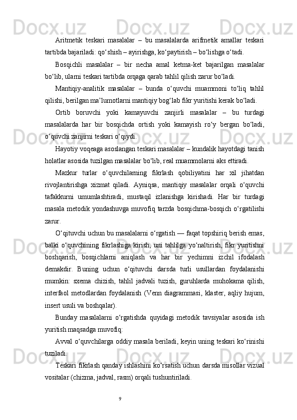 9Aritmetik   teskari   masalalar   –   bu   masalalarda   arifmetik   amallar   teskari
tartibda bajariladi: qo‘shish – ayirishga, ko‘paytirish – bo‘lishga o‘tadi.
Bosqichli   masalalar   –   bir   necha   amal   ketma-ket   bajarilgan   masalalar
bo‘lib, ularni teskari tartibda orqaga qarab tahlil qilish zarur bo‘ladi.
Mantiqiy-analitik   masalalar   –   bunda   o‘quvchi   muammoni   to‘liq   tahlil
qilishi, berilgan ma’lumotlarni mantiqiy bog‘lab fikr yuritishi kerak bo‘ladi.
Ortib   boruvchi   yoki   kamayuvchi   zanjirli   masalalar   –   bu   turdagi
masalalarda   har   bir   bosqichda   ortish   yoki   kamayish   ro‘y   bergan   bo‘ladi,
o‘quvchi zanjirni teskari o‘qiydi.
Hayotiy voqeaga asoslangan teskari masalalar – kundalik hayotdagi tanish
holatlar asosida tuzilgan masalalar bo‘lib, real muammolarni aks ettiradi.
Mazkur   turlar   o‘quvchilarning   fikrlash   qobiliyatini   har   xil   jihatdan
rivojlantirishga   xizmat   qiladi.   Ayniqsa,   mantiqiy   masalalar   orqali   o‘quvchi
tafakkurni   umumlashtiradi,   mustaqil   izlanishga   kirishadi.   Har   bir   turdagi
masala  metodik yondashuvga muvofiq tarzda  bosqichma-bosqich  o‘rgatilishi
zarur.
O‘qituvchi uchun bu masalalarni o‘rgatish — faqat topshiriq berish emas,
balki   o‘quvchining  fikrlashiga  kirish,  uni   tahlilga  yo‘naltirish,  fikr   yuritishni
boshqarish,   bosqichlarni   aniqlash   va   har   bir   yechimni   izchil   ifodalash
demakdir.   Buning   uchun   o‘qituvchi   darsda   turli   usullardan   foydalanishi
mumkin:   sxema   chizish,   tahlil   jadvali   tuzish,   guruhlarda   muhokama   qilish,
interfaol   metodlardan   foydalanish   (Venn   diagrammasi,   klaster,   aqliy   hujum,
insert usuli va boshqalar).
Bunday   masalalarni   o‘rgatishda   quyidagi   metodik   tavsiyalar   asosida   ish
yuritish maqsadga muvofiq:
Avval o‘quvchilarga oddiy masala beriladi, keyin uning teskari ko‘rinishi
tuziladi.
Teskari fikrlash qanday ishlashini ko‘rsatish uchun darsda misollar vizual
vositalar (chizma, jadval, rasm) orqali tushuntiriladi. 