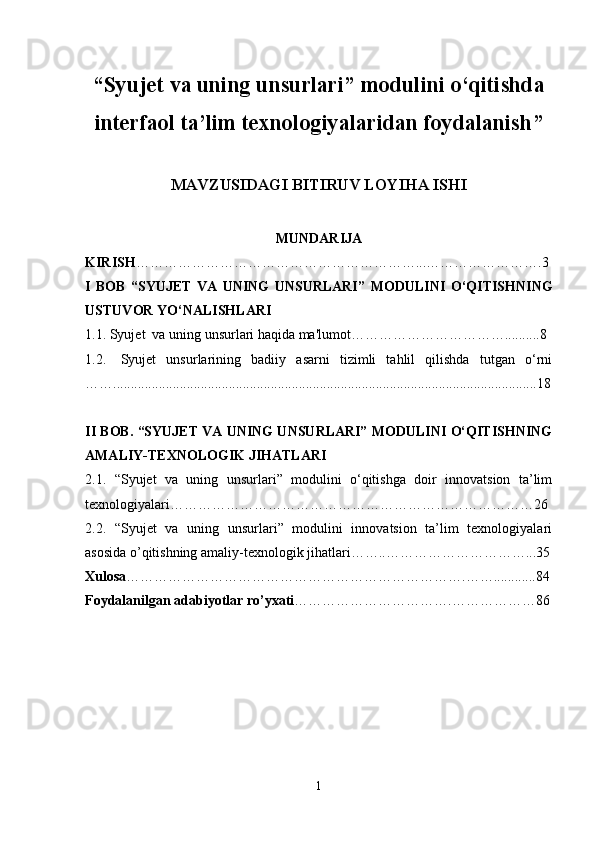 “ Syujet va uning unsurlari” modulini o‘qitishda
interfaol ta’lim texnologiyalaridan foydalanish ”
MAVZUSIDAGI BITIRUV LOYIHA ISHI
MUNDARIJA
KIRISH ……………………………………………………...…………………….3
I   BOB   “ SYUJET   VA   UNING   UNSURLARI ”   M ODULINI   O‘QITISHNING
USTUVOR YO‘NALISHLARI
1.1. Syujet  va uning unsurlari haqida ma'lumot……………………………..........8
1.2. Syujet   unsurlarining   badiiy   asarni   tizimli   tahlil   qilishda   tutgan   o‘rni
……............................................... ..........................................................................18
II BOB. “SYUJET VA UNING UNSURLARI” MODULINI O‘QITISHNING
AMALIY-TEXNOLOGIK JIHATLARI
2.1.   “Syujet   va   uning   unsurlari”   modulini   o‘qitishga   doir   innovatsion   ta’lim
texnologiyalari……………………………………………………………………26
2.2.   “Syujet   va   uning   unsurlari”   modulini   innovatsion   ta’lim   texnologiyalari
asosida o’qitishning amaliy-texnologik jihatlari……..…………………………...35
Xulosa ……………………………………………………………….…… ............ 84
Foydalanilgan adabiyotlar ro’yxati …………………………….………………86
1 