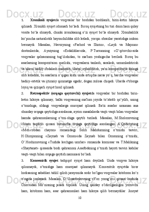 1. Xronikali   syujet da   voqyealar   bir   boshdan   boshlanib,   birin-ketin   hikoya
qilinadi. Xronikli syujet ishonarli bo‘ladi. Biroq syujetning bu turi doim ham qulay
vosita   bo‘la   olmaydi,   chunki   xronikaning   o‘zi   syujet   bo‘la   olmaydi.   Xronikalilik
ko‘pincha naturalistik bayonchilikka olib keladi, yorqin obrazlar yaratishga imkon
bermaydi.   Masalan,   Navoiyning   «Farhod   va   Shirin»,   «Layli   va   Majnun»
dostonlarida,   Ayniyning   «Esdaliklar»ida,   P.Tursunning   «O‘qituvchi»sida
voqyealar   qahramoning   tug‘ilishidan,   to   ma'lum   yoshigacha   beriladi.   Biroq   bu
asarlarning   kompozitsion   qurilishi,   voqyealarni   tanlash,   saralash,   umumlashtirish
va ularni badiiy ifodalash mahorati, ularni joylashtirish, ya'ni kompozitsiya shunga
olib keladiki, bu asarlarni o‘qigan kishi unda ortiqcha narsa yo‘q, barcha voqyealar
badiiy-estetik va ijtimoiy qimmatga egadir, degan xulosa chiqadi. Ularda e'tiborga
loyiq va qiziqarli syujet hosil qilinadi.
2. Retrospektiv   (orqaga   qaytuvchi)   syujet da   voqyealar   bir   boshdan   birin-
ketin   hikoya   qilinmay,   balki   voqyeaning   ma'lum   joyida   to‘xtatib   qo‘yilib,   uning
o‘tmishiga,   oldingi   voqyealarga   murojaat   qilinadi.   Ba'zi   asarlar   umuman   ana
shunday orqaga qaytishga asoslansa, ayrim masalalarda vaqti-vaqti bilan voqyealar
hamda   qahramonlarning   o‘tmi-shiga   qaytib   turiladi.   Masalan,   M.Sholoxovning
«Inson   taqdiri»   qissasi   butunicha   orqaga   qaytishga   asoslangan.   A.Qodiriyning
«Meh-robdan   chayon»   romanidagi   Solih   Mahdumning   o‘tmishi   tasviri,
H.Olimjonning   «Zaynab   va   Omon»ida   Zaynab   bilan   Omonning   o‘tmishi,
O‘.Hoshimovning   «Tushda   kechgan   umrlar»   romanida   komissar   va   T.Malikning
«Shaytanat» qissasida bosh qahramoni Asadbekning o‘tmish hayoti tasviri kabilar
vaqti-vaqti bilan orqaga qaytish namunasi bo‘ladi.
3. Konsentrik   syujet   tadqiqot   syujet   ham   deyiladi.   Unda   voqyea   hikoya
qilinmaydi,   o‘tmishga   ham   murojaat   qilinmaydi.   Konsentrik   syujetda   biror
hodisaning sabablari tahlil qilish jarayonida sodir bo‘lgan voqyealar kitobxon ko‘z
o‘ngida   jonlanadi.   Masalan,   O‘.Umarbekovning   «Yoz   yomg‘iri»   qissasi   boshida
Chorsudan   Mo‘nisning   jasadi   topiladi.   Uning   qanday   o‘ldirilganligini   yozuvchi
ham,   kitobxon   ham,   asar   qahramonlari   ham   hikoya   qilib   bermaydilar.   Jinoyat
10 