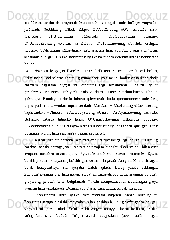 sabablarini   tekshirish   jarayonida   kitobxon   ko‘z   o‘ngida   sodir   bo‘lgan   voqyealar
jonlanadi.   Sofoklning   «Shoh   Edip»,   O.Abdullinning   «O‘n   uchinchi   rais»
dramalari,   H.G‘ulomning   «Mash'al»,   O.YOqubovning   «Larza»,
O‘.Umarbekovning   «Fotima   va   Zuhra»,   O‘.Hoshimovning   «Tushda   kechgan
umrlar»,   T.Malikning   «Shaytanat»   kabi   asarlari   ham   syujetning   ana   shu   turiga
asoslanib qurilgan. Chunki konsentrik syujet ko‘pincha detektiv asarlar uchun xos
bo‘ladi.
4. Assotsiativ   syujet   ilgarilari   asosan   lirik   asarlar   uchun   xarak-terli   bo‘lib,
lirika tashqi hodisalarga shoirning munosabati yoki tashqi hodisalar ta'sirida shoir
shaxsida   tug‘ilgan   tuyg‘u   va   kechinma-larga   asoslanardi.   Hozirda   syujet
qurishning assotsiativ usuli yirik nasriy va dramatik asarlar uchun ham xos bo‘lib
qolmoqda.   Bunday   asarlarda   hikoya   qilinmaydi,   balki   qahramonning   xotiralari,
o‘y-xayollari,   tasavvurlari   oqimi   beriladi.   Masalan,   A.Muxtorning   «Davr   mening
taqdirimda»,   «Chinor»,   S.Anorboyevning   «Umr»,   Ch.Aytmatovning   «Alvido,
Gulsari»,   «Asrga   tatigulik   kun»,   O‘.Umarbekovning   «Shoshma   quyosh»,
O.Yоqubovning «Ko‘hna dunyo» asarlari  asotsiativ  syujet  asosida  qurilgan.   Lirik
poemalar syujeti ham assotsiativ usulga asoslanadi.
Asarda   har   bir   personaj   o‘z   xarakteri   va   vazifasiga   ega   bo‘ladi.   Ularning
barchasi   asosiy   narsaga,   ya'ni   voqyealar   rivojiga   birlashti-riladi   va   shu   bilan   asar
syujetini   ochishga   xizmat   qiladi.   Syujet   bi-lan   kompozitsiya   ajralmasdir.   Syujet
bo‘shligi kompozitsiyaning bo‘shli-gini keltirib chiqaradi. Aniq Shakllantirilmagan
bo‘sh   kompozitsiya   esa   syujetni   halok   qiladi.   Biroq   yaxshi   ishlangan
kompozitsiyaning o‘zi ham muvaffaqiyat keltirmaydi. Kompozitsiyaning qimmati
g‘oyaning   qimmati   bilan   belgilanadi.   Yaxshi   kompozitsiyada   ifodalangan   g‘oya
syujetni ham yaxshilaydi. Demak, syujet asar mazmunini ochish shaklidir. 
“Boburnoma”   asari   syujeti   ham   xronikal   syujetdir.   Sababi   asar   syujeti
Boburning   taxtga   o‘tirishi   voqyealari   bilan   boshlanib,   uning   vafotigacha   bo‘lgan
voqyealarni   qamrab   oladi.   Ya'ni   har   bir   voqyea   muayyan   ketma-ketlikda,   biridan
so‘ng   biri   sodir   bo‘ladi.   To‘g‘ri   asarda   voqyealarni   (avval   bo‘lib   o‘tgan
11 