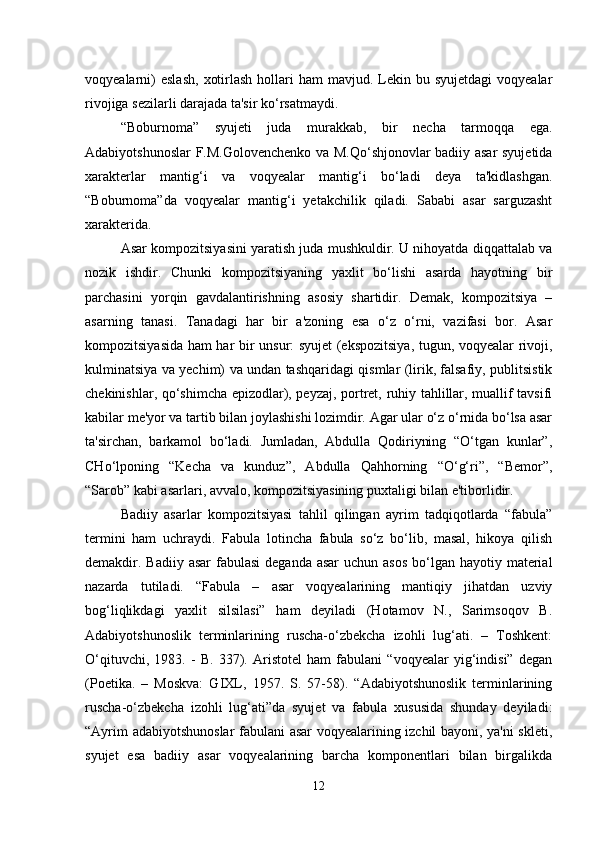 voqyealarni)   eslash,   xotirlash  hollari  ham   mavjud. Lekin bu  syujetdagi   voqyealar
rivojiga sezilarli darajada ta'sir ko‘rsatmaydi.
“Boburnoma”   syujeti   juda   murakkab,   bir   necha   tarmoqqa   ega.
Adabiyotshunoslar F.M.Golovenchenko va M.Qo‘shjonovlar badiiy asar syujetida
xarakterlar   mantig‘i   va   voqyealar   mantig‘i   bo‘ladi   deya   ta'kidlashgan.
“Boburnoma”da   voqyealar   mantig‘i   yetakchilik   qiladi.   Sababi   asar   sarguzasht
xarakterida.
Asar kompozitsiyasini yaratish juda mushkuldir. U nihoyatda diqqattalab va
nozik   ishdir.   Chunki   kompozitsiyaning   yaxlit   bo‘lishi   asarda   hayotning   bir
parchasini   yorqin   gavdalantirishning   asosiy   shartidir.   Demak,   kompozitsiya   –
asarning   tanasi.   Tanadagi   har   bir   a'zoning   esa   o‘z   o‘rni,   vazifasi   bor.   Asar
kompozitsiyasida ham har bir unsur: syujet (ekspozitsiya, tugun, voqyealar rivoji,
kulminatsiya va yechim) va undan tashqaridagi qismlar (lirik, falsafiy, publitsistik
chekinishlar, qo‘shimcha epizodlar), peyzaj, portret, ruhiy tahlillar, muallif tavsifi
kabilar me'yor va tartib bilan joylashishi lozimdir. Agar ular o‘z o‘rnida bo‘lsa asar
ta'sirchan,   barkamol   bo‘ladi.   Jumladan,   Abdulla   Qodiriyning   “O‘tgan   kunlar”,
CHo‘lponing   “Kecha   va   kunduz”,   Abdulla   Qahhorning   “O‘g‘ri”,   “Bemor”,
“Sarob” kabi asarlari, avvalo, kompozitsiyasining puxtaligi bilan e'tiborlidir.
Badiiy   asarlar   kompozitsiyasi   tahlil   qilingan   ayrim   tadqiqotlarda   “fabula”
termini   ham   uchraydi.   Fabula   lotincha   fabula   so‘z   bo‘lib,   masal,   hikoya   qilish
demakdir. Badiiy asar  fabulasi  deganda asar  uchun asos  bo‘lgan  hayotiy material
nazarda   tutiladi.   “Fabula   –   asar   voqyealarining   mantiqiy   jihatdan   uzviy
bog‘liqlikdagi   yaxlit   silsilasi”   ham   deyiladi   (Hotamov   N.,   Sarimsoqov   B.
Adabiyotshunoslik   terminlarining   ruscha-o‘zbekcha   izohli   lug‘ati.   –   Toshkent:
O‘qituvchi,   1983.   -   B.   337).   Aristotel   ham   fabulani   “voqyealar   yig‘indisi”   degan
(Poetika.   –   Moskva:   GIXL,   1957.   S.   57-58).   “Adabiyotshunoslik   terminlarining
ruscha-o‘zbekcha   izohli   lug‘ati”da   syujet   va   fabula   xususida   shunday   deyiladi:
“Ayrim adabiyotshunoslar fabulani asar voqyealarining izchil bayoni, ya'ni skleti,
syujet   esa   badiiy   asar   voqyealarining   barcha   komponentlari   bilan   birgalikda
12 