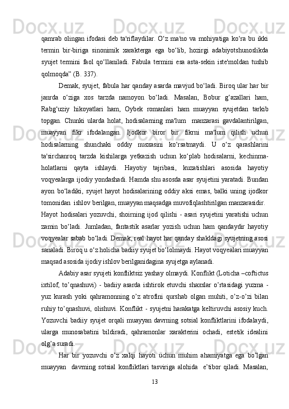 qamrab   olingan   ifodasi   deb   ta'riflaydilar.   O‘z   ma'no   va   mohiyatiga   ko‘ra   bu   ikki
termin   bir-biriga   sinonimik   xarakterga   ega   bo‘lib,   hozirgi   adabiyotshunoslikda
syujet   termini   faol   qo‘llaniladi.   Fabula   termini   esa   asta-sekin   iste'moldan   tushib
qolmoqda” (B. 337).
Demak, syujet, fabula har qanday asarda mavjud bo‘ladi. Biroq ular har bir
janrda   o‘ziga   xos   tarzda   namoyon   bo‘ladi.   Masalan,   Bobur   g‘azallari   ham,
Rabg‘uziy   hikoyatlari   ham,   Oybek   romanlari   ham   muayyan   syujetdan   tarkib
topgan.   Chunki   ularda   holat,   hodisalarning   ma'lum     manzarasi   gavdalantirilgan,
muayyan   fikr   ifodalangan.   Ijodkor   biror   bir   fikrni   ma'lum   qilish   uchun
hodisalarning   shunchaki   oddiy   nusxasini   ko‘rsatmaydi.   U   o‘z   qarashlarini
ta'sirchanroq   tarzda   kishilarga   yetkazish   uchun   ko‘plab   hodisalarni,   kechinma-
holatlarni   qayta   ishlaydi.   Hayotiy   tajribasi,   kuzatishlari   asosida   hayotiy
voqyealarga ijodiy yondashadi. Hamda shu asosda asar syujetini yaratadi. Bundan
ayon   bo‘ladiki,   syujet   hayot   hodisalarining   oddiy   aksi   emas,   balki   uning   ijodkor
tomonidan  ishlov berilgan, muayyan maqsadga muvofiqlashtirilgan manzarasidir.
Hayot   hodisalari   yozuvchi,   shoirning   ijod   qilishi   -   asari   syujetini   yaratishi   uchun
zamin   bo‘ladi.   Jumladan,   fantastik   asarlar   yozish   uchun   ham   qandaydir   hayotiy
voqyealar sabab bo‘ladi. Demak, real hayot har qanday shakldagi syujetning asosi
sanaladi. Biroq u o‘z holicha badiiy syujet bo‘lolmaydi. Hayot voqyealari muayyan
maqsad asosida ijodiy ishlov berilganidagina syujetga aylanadi.
Adabiy asar syujeti konfliktsiz yashay olmaydi. Konflikt (Loticha –coftictus
ixtilof,   to’qnashuvi)   -   badiiy   asarda   ishtirok   etuvchi   shaxslar   o’rtasidagi   yuzma   -
yuz   kurash   yoki   qahramonning   o’z   atrofini   qurshab   olgan   muhiti,   o’z-o’zi   bilan
ruhiy to’qnashuvi, olishuvi. Konflikt - syujetni harakatga keltiruvchi asosiy kuch.
Yozuvchi   badiiy   syujet   orqali   muayyan   davrning   sotsial   konfliktlarini   ifodalaydi,
ularga   munosabatini   bildiradi,   qahramonlar   xarakterini   ochadi,   estetik   idealini
olg’a suradi.
Har   bir   yozuvchi   o’z   xalqi   hayoti   uchun   muhim   ahamiyatga   ega   bo’lgan
muayyan     davrning   sotsial   konfliktlari   tasviriga   alohida     e’tibor   qiladi.   Masalan,
13 