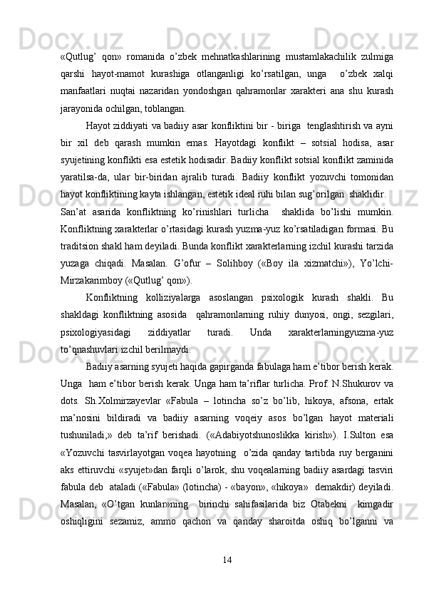 «Qutlug’   qon»   romanida   o’zbek   mehnatkashlarining   mustamlakachilik   zulmiga
qarshi   hayot-mamot   kurashiga   otlanganligi   ko’rsatilgan,   unga     o’zbek   xalqi
manfaatlari   nuqtai   nazaridan   yondoshgan   qahramonlar   xarakteri   ana   shu   kurash
jarayonida ochilgan, toblangan.
Hayot ziddiyati va badiiy asar konfliktini bir - biriga   tenglashtirish va ayni
bir   xil   deb   qarash   mumkin   emas.   Hayotdagi   konflikt   –   sotsial   hodisa,   asar
syujetining konflikti esa estetik hodisadir. Badiiy konflikt sotsial konflikt zaminida
yaratilsa-da,   ular   bir-biridan   ajralib   turadi.   Badiiy   konflikt   yozuvchi   tomonidan
hayot konfliktining kayta ishlangan, estetik ideal ruhi bilan sug’orilgan  shaklidir.
San’at   asarida   konfliktning   ko’rinishlari   turlicha     shaklida   bo’lishi   mumkin.
Konfliktning xarakterlar o’rtasidagi kurash yuzma-yuz ko’rsatiladigan formasi. Bu
traditsion shakl ham deyiladi. Bunda konflikt xarakterlarning izchil kurashi tarzida
yuzaga   chiqadi.   Masalan.   G’ofur   –   Solihboy   («Boy   ila   xizmatchi»),   Yo’lchi-
Mirzakarimboy («Qutlug’ qon»). 
Konfliktning   kolliziyalarga   asoslangan   psixologik   kurash   shakli.   Bu
shakldagi   konfliktning   asosida     qahramonlarning   ruhiy   dunyosi,   ongi,   sezgilari,
psixologiyasidagi   ziddiyatlar   turadi.   Unda   xarakterlarningyuzma-yuz
to’qnashuvlari izchil berilmaydi.
Badiiy asarning syujeti haqida gapirganda fabulaga ham e’tibor berish kerak.
Unga   ham e’tibor berish kerak. Unga ham ta’riflar turlicha. Prof. N.Shukurov va
dots.   Sh.Xolmirzayevlar   «Fabula   –   lotincha   so’z   bo’lib,   hikoya,   afsona,   ertak
ma’nosini   bildiradi   va   badiiy   asarning   voqeiy   asos   bo’lgan   hayot   materiali
tushuniladi,»   deb   ta’rif   berishadi.   («Adabiyotshunoslikka   kirish»).   I.Sulton   esa
«Yozuvchi   tasvirlayotgan   voqea   hayotning     o’zida   qanday   tartibda   ruy   berganini
aks ettiruvchi  «syujet»dan  farqli  o’larok, shu  voqealarning badiiy asardagi  tasviri
fabula deb   ataladi («Fabula» (lotincha) - «bayon», «hikoya»   demakdir) deyiladi.
Masalan,   «O’tgan   kunlar»ning     birinchi   sahifasilarida   biz   Otabekni     kimgadir
oshiqligini   sezamiz,   ammo   qachon   va   qanday   sharoitda   oshiq   bo’lganni   va
14 
