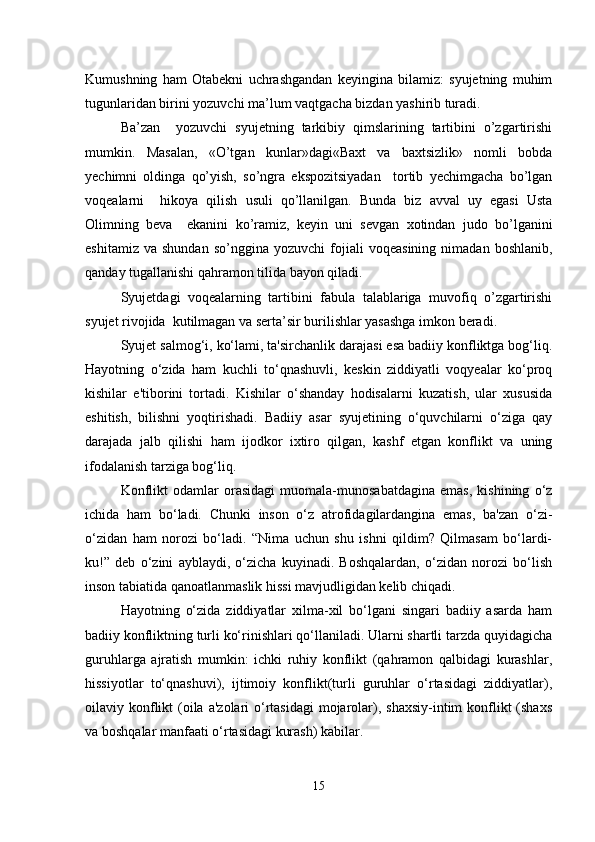 Kumushning   ham   Otabekni   uchrashgandan   keyingina   bilamiz:   syujetning   muhim
tugunlaridan birini yozuvchi ma’lum vaqtgacha bizdan yashirib turadi.
Ba’zan     yozuvchi   syujetning   tarkibiy   qimslarining   tartibini   o’zgartirishi
mumkin.   Masalan,   «O’tgan   kunlar»dagi«Baxt   va   baxtsizlik»   nomli   bobda
yechimni   oldinga   qo’yish,   so’ngra   ekspozitsiyadan     tortib   yechimgacha   bo’lgan
voqealarni     hikoya   qilish   usuli   qo’llanilgan.   Bunda   biz   avval   uy   egasi   Usta
Olimning   beva     ekanini   ko’ramiz,   keyin   uni   sevgan   xotindan   judo   bo’lganini
eshitamiz   va   shundan   so’nggina  yozuvchi   fojiali   voqeasining   nimadan   boshlanib,
qanday tugallanishi qahramon tilida bayon qiladi.
Syujetdagi   voqealarning   tartibini   fabula   talablariga   muvofiq   o’zgartirishi
syujet rivojida  kutilmagan va serta’sir burilishlar yasashga imkon beradi.
Syujet salmog‘i, ko‘lami, ta'sirchanlik darajasi esa badiiy konfliktga bog‘liq.
Hayotning   o‘zida   ham   kuchli   to‘qnashuvli,   keskin   ziddiyatli   voqyealar   ko‘proq
kishilar   e'tiborini   tortadi.   Kishilar   o‘shanday   hodisalarni   kuzatish,   ular   xususida
eshitish,   bilishni   yoqtirishadi.   Badiiy   asar   syujetining   o‘quvchilarni   o‘ziga   qay
darajada   jalb   qilishi   ham   ijodkor   ixtiro   qilgan,   kashf   etgan   konflikt   va   uning
ifodalanish tarziga bog‘liq.
Konflikt   odamlar   orasidagi   muomala-munosabatdagina   emas,   kishining   o‘z
ichida   ham   bo‘ladi.   Chunki   inson   o‘z   atrofidagilardangina   emas,   ba'zan   o‘zi-
o‘zidan   ham   norozi   bo‘ladi.   “Nima   uchun   shu   ishni   qildim?   Qilmasam   bo‘lardi-
ku!”   deb   o‘zini   ayblaydi,   o‘zicha   kuyinadi.   Boshqalardan,   o‘zidan   norozi   bo‘lish
inson tabiatida qanoatlanmaslik hissi mavjudligidan kelib chiqadi. 
Hayotning   o‘zida   ziddiyatlar   xilma-xil   bo‘lgani   singari   badiiy   asarda   ham
badiiy konfliktning turli ko‘rinishlari qo‘llaniladi. Ularni shartli tarzda quyidagicha
guruhlarga   ajratish   mumkin:   ichki   ruhiy   konflikt   (qahramon   qalbidagi   kurashlar,
hissiyotlar   to‘qnashuvi),   ijtimoiy   konflikt(turli   guruhlar   o‘rtasidagi   ziddiyatlar),
oilaviy konflikt  (oila  a'zolari  o‘rtasidagi  mojarolar), shaxsiy-intim  konflikt  (shaxs
va boshqalar manfaati o‘rtasidagi kurash) kabilar.
15 