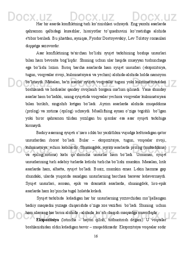 Har bir asarda konfliktning turli ko‘rinishlari uchraydi. Eng yaxshi asarlarda
qahramon   qalbidagi   kurashlar,   hissiyotlar   to‘qnashuvini   ko‘rsatishga   alohida
e'tibor beriladi. Bu jihatdan, ayniqsa, Fyodor Dostoyevskiy, Lev Tolstoy romanlari
diqqatga sazovordir.
Asar   konfliktining   ta'sirchan   bo‘lishi   syujet   tarkibining   boshqa   unsurlari
bilan   ham   bevosita   bog‘liqdir.   Shuning   uchun   ular   haqida   muayyan   tushunchaga
ega   bo‘lishi   lozim.   Biroq   barcha   asarlarda   ham   syujet   unsurlari   (ekspozitsiya,
tugun, voqyealar rivoji, kulminatsiyasi va yechim) alohida-alohida holda namoyon
bo‘lmaydi. Masalan, ba'zi asarlar syujeti voqyealar tuguni yoki kulminatsiyasidan
boshlanadi va hodisalar qanday rivojlanib borgani ma'lum qilinadi. Yana shunday
asarlar ham bo‘ladiki, uning syujetida voqyealar yechimi voqyealar kulminatsiyasi
bilan   birikib,   singishib   ketgan   bo‘ladi.   Ayrim   asarlarda   alohida   muqaddima
(prolog)   va   xotima   (epilog)   uchraydi.   Muallifning   aynan   o‘ziga   tegishli     bo‘lgan
yoki   biror   qahramon   tilidan   yozilgan   bu   qismlar   esa   asar   syujeti   tarkibiga
kirmaydi.
Badiiy asarning syujeti o’zaro ichki bir yaxlitlikni vujudga keltiradigan qator
unsurlardan   iborat   bo’ladi.   Bular   –   ekspozitsiya,   tugun,   voqealar   rivoji,
kulminatsiya, echim kabilardir. Shuningdek, ayrim  asarlarda prolog (mukaddima)
va   epilog(xotima)   kabi   qo’shimcha   unsurlar   ham   bo’ladi.   Umuman,   syujet
unsurlarining turli adabiy turlarda kelishi turlicha bo’lishi mumkin. Masalan, lirik
asarlarda   ham,   albatta,   syujet   bo’ladi.   Busiz,   mumkin   emas.   Lekin   hamma   gap
shundaki,   ularda   yuqorida   sanalgan   unsurlarning   barchasi   baravar   kelavermaydi.
Syujet   unsurlari,   asosan,   epik   va   dramatik   asarlarda,   shuningdek,   liro-epik
asarlarda ham ko’pincha tugal holatda keladi. 
               Syujet tarkibida   keladigan har bir unsurlarning yozuvchidan mo’ljallangan
badiiy maqsadni  yuzaga chiqarishda o’ziga xos vazifasi    bo’ladi. Shuning   uchun
ham ularning har birini alohida - alohida  ko’rib chiqish maqsadga muvofiqdir.
Ekspozitsiya   (lotincha   –   bayon   qilish,   tushuntirish   degani).   U   voqealar
boshlanishidan oldin keladigan tasvir – muqaddimadir. Ekspozitsiya voqealar sodir
16 