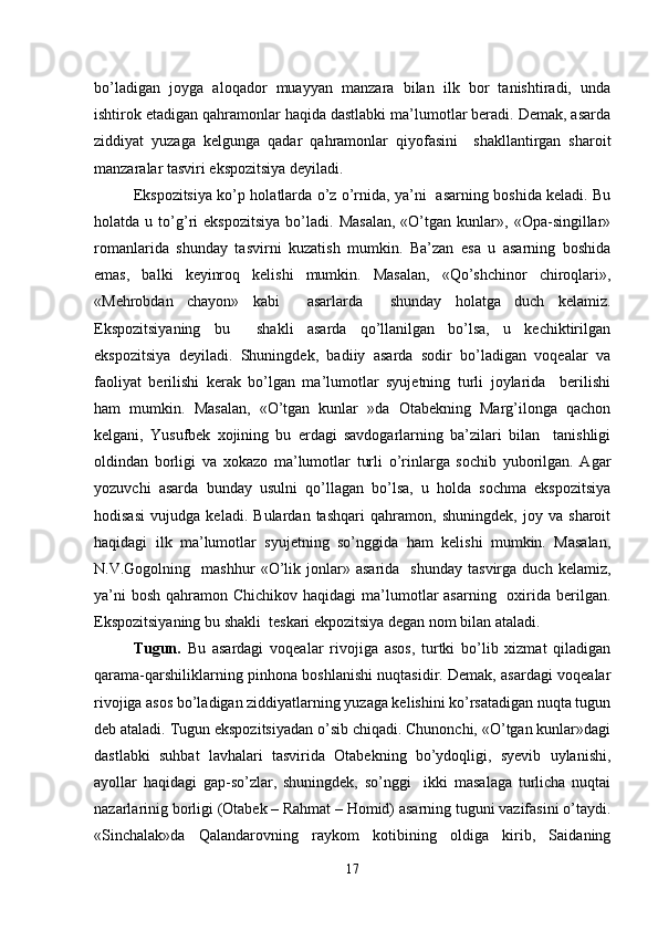 bo’ladigan   joyga   aloqador   muayyan   manzara   bilan   ilk   bor   tanishtiradi,   unda
ishtirok etadigan qahramonlar haqida dastlabki ma’lumotlar beradi. Demak, asarda
ziddiyat   yuzaga   kelgunga   qadar   qahramonlar   qiyofasini     shakllantirgan   sharoit
manzaralar tasviri ekspozitsiya deyiladi.
Ekspozitsiya ko’p holatlarda o’z o’rnida, ya’ni   asarning boshida keladi. Bu
holatda  u   to’g’ri   ekspozitsiya   bo’ladi.   Masalan,   «O’tgan   kunlar»,  «Opa-singillar»
romanlarida   shunday   tasvirni   kuzatish   mumkin.   Ba’zan   esa   u   asarning   boshida
emas,   balki   keyinroq   kelishi   mumkin.   Masalan,   «Qo’shchinor   chiroqlari»,
«Mehrobdan   chayon»   kabi     asarlarda     shunday   holatga   duch   kelamiz.
Ekspozitsiyaning   bu     shakli   asarda   qo’llanilgan   bo’lsa,   u   kechiktirilgan
ekspozitsiya   deyiladi.   Shuningdek,   badiiy   asarda   sodir   bo’ladigan   voqealar   va
faoliyat   berilishi   kerak   bo’lgan   ma’lumotlar   syujetning   turli   joylarida     berilishi
ham   mumkin.   Masalan,   «O’tgan   kunlar   »da   Otabekning   Marg’ilonga   qachon
kelgani,   Yusufbek   xojining   bu   erdagi   savdogarlarning   ba’zilari   bilan     tanishligi
oldindan   borligi   va   xokazo   ma’lumotlar   turli   o’rinlarga   sochib   yuborilgan.   Agar
yozuvchi   asarda   bunday   usulni   qo’llagan   bo’lsa,   u   holda   sochma   ekspozitsiya
hodisasi   vujudga   keladi.   Bulardan   tashqari   qahramon,   shuningdek,   joy   va   sharoit
haqidagi   ilk   ma’lumotlar   syujetning   so’nggida   ham   kelishi   mumkin.   Masalan,
N.V.Gogolning    mashhur   «O’lik   jonlar»   asarida     shunday   tasvirga   duch   kelamiz,
ya’ni  bosh  qahramon Chichikov haqidagi  ma’lumotlar  asarning    oxirida berilgan.
Ekspozitsiyaning bu shakli  teskari ekpozitsiya degan nom bilan ataladi.
Tugun.   Bu   asardagi   voqealar   rivojiga   asos,   turtki   bo’lib   xizmat   qiladigan
qarama-qarshiliklarning pinhona boshlanishi nuqtasidir. Demak, asardagi voqealar
rivojiga asos bo’ladigan ziddiyatlarning yuzaga kelishini ko’rsatadigan nuqta tugun
deb ataladi. Tugun ekspozitsiyadan o’sib chiqadi. Chunonchi, «O’tgan kunlar»dagi
dastlabki   suhbat   lavhalari   tasvirida   Otabekning   bo’ydoqligi,   syevib   uylanishi,
ayollar   haqidagi   gap-so’zlar,   shuningdek,   so’nggi     ikki   masalaga   turlicha   nuqtai
nazarlarinig borligi (Otabek – Rahmat – Homid) asarning tuguni vazifasini o’taydi.
«Sinchalak»da   Qalandarovning   raykom   kotibining   oldiga   kirib,   Saidaning
17 