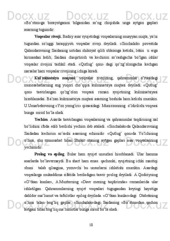 «Bo’ston»ga   borayotganini   bilganidan   so’ng   chiqishda   unga   aytgan   gaplari
asarning tugunidir.
Voqealar rivoji.  Badiiy asar syujetidagi voqealarning muayyan nuqta, ya’ni
tugundan   so’nggi   taraqqiyoti   voqealar   rivoji   deyiladi.   «Sinchalak»   povestida
Qalandarovning   Saidaning   ustidan   shikoyat   qilib   obkomga   ketishi,   lekin     u   erga
kirmasdan   kelib,   Saidani   chaqirtirish   va   kechirim   so’rashgacha   bo’lgan   ishlar
voqealar   rivojini   tashkil   etadi.   «Qutlug’   qon»   dagi   qo’zg’olongacha   kechgan
narsalar ham voqealar rivojining ichiga kiradi.
Kul`minatsiya   nuqtasi .   voqealar   rivojining,   qahramonlar   o’rtasidagi
munosabatlarning   eng   yuqori   cho’qqisi   kulminatsiya   nuqtasi   deyiladi.   «Qutlug’
qon»   tasvirlangan   qo’zg’olon   voqeasi   roman   syujetining   kulminatsiyasi
hisoblanadai. Ba’zan kulminatsiya nuqtasi  asarning boshida ham kelishi  mumkin.
U.Umarbekovning «Yoz yomg’iri» qissasidagi  Munisxonning  o’ldirilishi voqeasi
bunga  misol bo’la oladi.
Yechim .   Asarda   tasvirlangan   voqealarning   va   qahramonlar   taqdirining   xal
bo’lishini   ifoda  edib   berilishi   yechim   deb   ataladi.  «Sinchalak»da   Qalandarovning
Saidadan   kechirim   so’rashi   asarning   echimidir.   «Qutlug’   qon»da   Yo’lchining
o’limi,   shu   munosabat   bilan   Shokir   otaning   aytgan   gaplari   asar   voqealarining
yechimidir.
Prolog   va   epilog .   Bular   ham   syujet   unsurlari   hisoblanadi.   Ular   hamma
asarlarda   bo’lavermaydi.   Bu   shart   ham   emas.   qachonki,   syujetning   ichki   mantiqi
shuni     talab   qilsagina,   yozuvchi   bu   unsurlarni   ishlatishi   mumkin.   Asardagi
voqealarga   mukaddima   sifatida   beriladigan   tasvir   prolog   deyiladi.   A.Qodiriyning
«O’tkan   kunlar»,   A.Muxtorning   «Davr   mening   taqdirimda»   romanlarida   ular
ishlatilgan.   Qahramonlarning   syujet   voqealari   tugugandan   keyingi   hayotiga
dahldor ma’lumot va tafsilotlar epilog deyilada. «O’tkan kunlar»dagi   Otabekning
o’limi   bilan   bog’liq   gaplar,   «Sinchalak»dagi   Saidaning   «Bo’ston»dan   qachon
ketgani bilan bog’liq ma’lumotlar bunga misol bo’la oladi.
18 