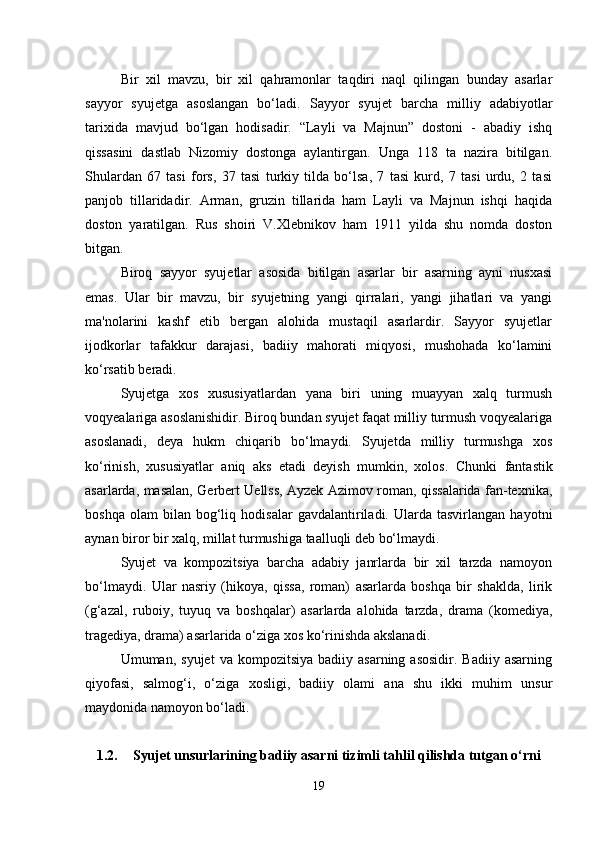 Bir   xil   mavzu,   bir   xil   qahramonlar   taqdiri   naql   qilingan   bunday   asarlar
sayyor   syujetga   asoslangan   bo‘ladi.   Sayyor   syujet   barcha   milliy   adabiyotlar
tarixida   mavjud   bo‘lgan   hodisadir.   “Layli   va   Majnun”   dostoni   -   abadiy   ishq
qissasini   dastlab   Nizomiy   dostonga   aylantirgan.   Unga   118   ta   nazira   bitilgan.
Shulardan   67   tasi   fors,   37   tasi   turkiy   tilda   bo‘lsa,   7   tasi   kurd,   7   tasi   urdu,   2   tasi
panjob   tillaridadir.   Arman,   gruzin   tillarida   ham   Layli   va   Majnun   ishqi   haqida
doston   yaratilgan.   Rus   shoiri   V.Xlebnikov   ham   1911   yilda   shu   nomda   doston
bitgan.
Biroq   sayyor   syujetlar   asosida   bitilgan   asarlar   bir   asarning   ayni   nusxasi
emas.   Ular   bir   mavzu,   bir   syujetning   yangi   qirralari,   yangi   jihatlari   va   yangi
ma'nolarini   kashf   etib   bergan   alohida   mustaqil   asarlardir.   Sayyor   syujetlar
ijodkorlar   tafakkur   darajasi,   badiiy   mahorati   miqyosi,   mushohada   ko‘lamini
ko‘rsatib beradi. 
Syujetga   xos   xususiyatlardan   yana   biri   uning   muayyan   xalq   turmush
voqyealariga asoslanishidir. Biroq bundan syujet faqat milliy turmush voqyealariga
asoslanadi,   deya   hukm   chiqarib   bo‘lmaydi.   Syujetda   milliy   turmushga   xos
ko‘rinish,   xususiyatlar   aniq   aks   etadi   deyish   mumkin,   xolos.   Chunki   fantastik
asarlarda, masalan, Gerbert Uellss, Ayzek Azimov roman, qissalarida fan-texnika,
boshqa   olam   bilan   bog‘liq   hodisalar   gavdalantiriladi.   Ularda  tasvirlangan   hayotni
aynan biror bir xalq, millat turmushiga taalluqli deb bo‘lmaydi. 
Syujet   va   kompozitsiya   barcha   adabiy   janrlarda   bir   xil   tarzda   namoyon
bo‘lmaydi.   Ular   nasriy   (hikoya,   qissa,   roman)   asarlarda   boshqa   bir   shaklda,   lirik
(g‘azal,   ruboiy,   tuyuq   va   boshqalar)   asarlarda   alohida   tarzda,   drama   (komediya,
tragediya, drama) asarlarida o‘ziga xos ko‘rinishda akslanadi. 
Umuman,  syujet  va   kompozitsiya  badiiy  asarning  asosidir.   Badiiy  asarning
qiyofasi,   salmog‘i,   o‘ziga   xosligi,   badiiy   olami   ana   shu   ikki   muhim   unsur
maydonida namoyon bo‘ladi.
1.2. Syujet unsurlarining badiiy asarni tizimli tahlil qilishda tutgan o‘rni
19 