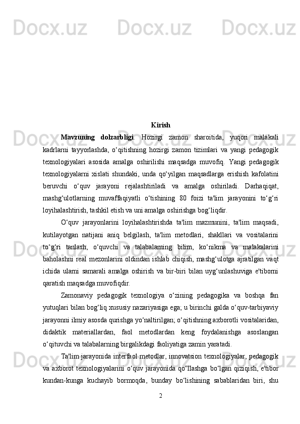 Kirish
Mavzuning   dolzarbligi .   Hozirgi   zamon   sharoitida,   yuqori   malakali
kadrlarni   tayyorlashda,   o‘qitishning   hozirgi   zamon   tizimlari   va   yangi   pedagogik
texnologiyalari   asosida   amalga   oshirilishi   maqsadga   muvofiq.   Yangi   pedagogik
texnologiyalarni   xislati   shundaki,   unda   qo‘yilgan   maqsadlarga   erishish   kafolatini
beruvchi   o‘quv   jarayoni   rejalashtiriladi   va   amalga   oshiriladi.   Darhaqiqat,
mashg‘ulotlarning   muvaffaqiyatli   o‘tishining   80   foizi   ta'lim   jarayonini   to‘g‘ri
loyihalashtirish, tashkil etish va uni amalga oshirishga bog‘liqdir.
O‘quv   jarayonlarini   loyihalashtirishda   ta'lim   mazmunini,   ta'lim   maqsadi,
kutilayotgan   natijani   aniq   belgilash,   ta'lim   metodlari,   shakllari   va   vositalarini
to‘g‘ri   tanlash,   o‘quvchi   va   talabalarning   bilim,   ko‘nikma   va   malakalarini
baholashni   real  mezonlarini   oldindan  ishlab  chiqish,  mashg‘ulotga  ajratilgan  vaqt
ichida   ularni   samarali   amalga   oshirish   va   bir-biri   bilan   uyg‘unlashuviga   e'tiborni
qaratish maqsadga muvofiqdir.
Zamonaviy   pedagogik   texnologiya   o‘zining   pedagogika   va   boshqa   fan
yutuqlari bilan bog‘liq xususiy nazariyasiga ega; u birinchi galda o‘quv-tarbiyaviy
jarayonni ilmiy asosda qurishga yo‘naltirilgan; o‘qitishning axborotli vositalaridan,
didaktik   materiallardan,   faol   metodlardan   keng   foydalanishga   asoslangan
o‘qituvchi va talabalarning birgalikdagi faoliyatiga zamin yaratadi.
Ta'lim jarayonida interfaol metodlar, innovatsion texnologiyalar, pedagogik
va  axborot   texnologiyalarini  o‘quv  jarayonida   qo‘llashga   bo‘lgan   qiziqish,  e'tibor
kundan-kunga   kuchayib   bormoqda,   bunday   bo‘lishining   sabablaridan   biri,   shu
2 