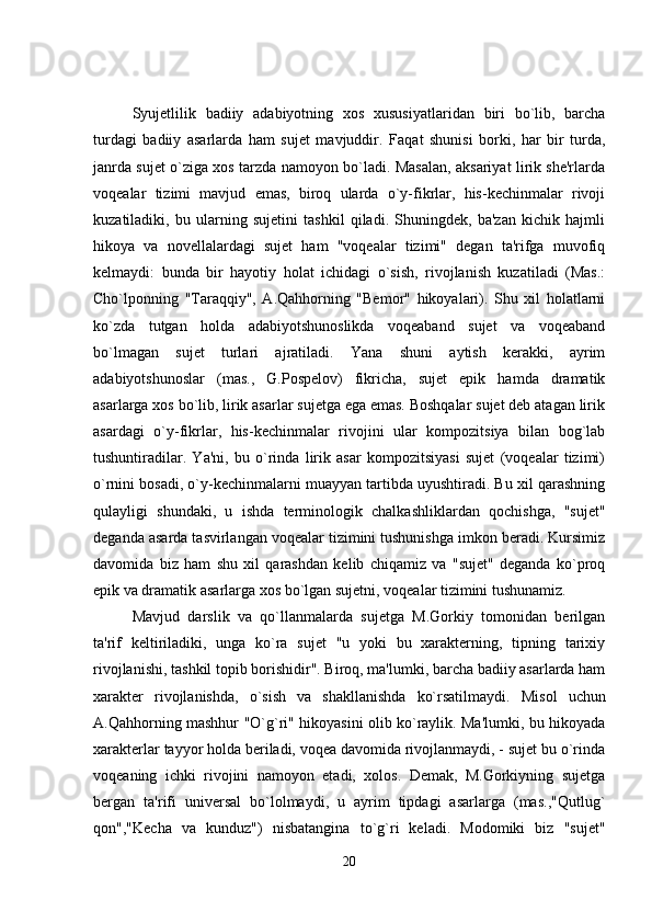 S y ujetlilik   badiiy   adabiyotning   xos   xususiyatlaridan   biri   bo`lib,   barcha
turdagi   badiiy   asarlarda   ham   sujet   mavjuddir.   Faqat   shunisi   borki,   har   bir   turda,
janrda sujet o`ziga xos tarzda namoyon bo`ladi. Masalan, aksariyat lirik she'rlarda
voqealar   tizimi   mavjud   emas,   biroq   ularda   o`y-fikrlar,   his-kechinmalar   rivoji
kuzatiladiki,   bu   ularning   sujetini   tashkil   qiladi.   Shuningdek,   ba'zan   kichik   hajmli
hikoya   va   novellalardagi   sujet   ham   "voqealar   tizimi"   degan   ta'rifga   muvofiq
kelmaydi:   bunda   bir   hayotiy   holat   ichidagi   o`sish,   rivojlanish   kuzatiladi   (Mas.:
Cho`lponning   "Taraqqiy",   A.Qahhorning   "Bemor"   hikoyalari).   Shu   xil   holatlarni
ko`zda   tutgan   holda   adabiyotshunoslikda   voqeaband   sujet   va   voqeaband
bo`lmagan   sujet   turlari   ajratiladi.   Yana   shuni   aytish   kerakki,   ayrim
adabiyotshunoslar   (mas.,   G.Pospelov)   fikricha,   sujet   epik   hamda   dramatik
asarlarga xos bo`lib, lirik asarlar sujetga ega emas. Boshqalar sujet deb atagan lirik
asardagi   o`y-fikrlar,   his-kechinmalar   rivojini   ular   kompozitsiya   bilan   bog`lab
tushuntiradilar.   Ya'ni,   bu   o`rinda   lirik   asar   kompozitsiyasi   sujet   (voqealar   tizimi)
o`rnini bosadi, o`y-kechinmalarni muayyan tartibda uyushtiradi. Bu xil qarashning
qulayligi   shundaki,   u   ishda   terminologik   chalkashliklardan   qochishga,   "sujet"
deganda asarda tasvirlangan voqealar tizimini tushunishga imkon beradi. Kursimiz
davomida   biz   ham   shu   xil   qarashdan   kelib   chiqamiz   va   "sujet"   deganda   ko`proq
epik va dramatik asarlarga xos bo`lgan sujetni, voqealar tizimini tushunamiz.
Mavjud   darslik   va   qo`llanmalarda   sujetga   M.Gorkiy   tomonidan   berilgan
ta'rif   keltiriladiki,   unga   ko`ra   sujet   "u   yoki   bu   xarakterning,   tipning   tarixiy
rivojlanishi, tashkil topib borishidir". Biroq, ma'lumki, barcha badiiy asarlarda ham
xarakter   rivojlanishda,   o`sish   va   shakllanishda   ko`rsatilmaydi.   Misol   uchun
A.Qahhorning mashhur "O`g`ri" hikoyasini olib ko`raylik. Ma'lumki, bu hikoyada
xarakterlar tayyor holda beriladi, voqea davomida rivojlanmaydi, - sujet bu o`rinda
voqeaning   ichki   rivojini   namoyon   etadi,   xolos.   Demak,   M.Gorkiyning   sujetga
bergan   ta'rifi   universal   bo`lolmaydi,   u   ayrim   tipdagi   asarlarga   (mas.,"Qutlug`
qon","Kecha   va   kunduz")   nisbatangina   to`g`ri   keladi.   Modomiki   biz   "sujet"
20 