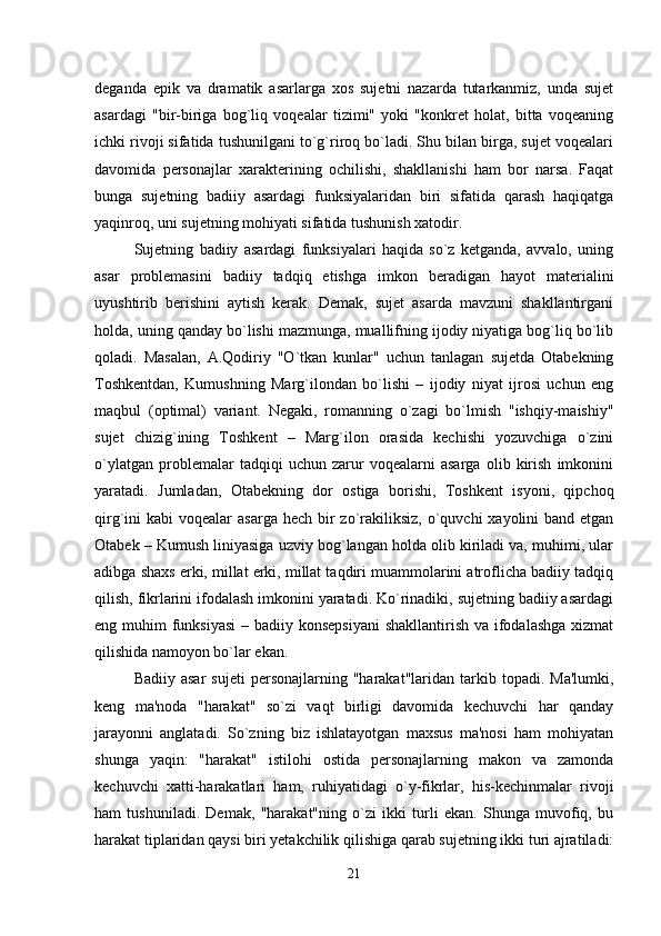 deganda   epik   va   dramatik   asarlarga   xos   sujetni   nazarda   tutarkanmiz,   unda   sujet
asardagi   "bir-biriga   bog`liq   voqealar   tizimi"   yoki   "konkret   holat,   bitta   voqeaning
ichki rivoji sifatida tushunilgani to`g`riroq bo`ladi. Shu bilan birga, sujet voqealari
davomida   personajlar   xarakterining   ochilishi,   shakllanishi   ham   bor   narsa.   Faqat
bunga   sujetning   badiiy   asardagi   funksiyalaridan   biri   sifatida   qarash   haqiqatga
yaqinroq, uni sujetning mohiyati sifatida tushunish xatodir.
Sujetning   badiiy   asardagi   funksiyalari   haqida   so`z   ketganda,   avvalo,   uning
asar   problemasini   badiiy   tadqiq   etishga   imkon   beradigan   hayot   materialini
uyushtirib   berishini   aytish   kerak.   Demak,   sujet   asarda   mavzuni   shakllantirgani
holda, uning qanday bo`lishi mazmunga, muallifning ijodiy niyatiga bog`liq bo`lib
qoladi.   Masalan,   A.Qodiriy   "O`tkan   kunlar"   uchun   tanlagan   sujetda   Otabekning
Toshkentdan,   Kumushning   Marg`ilondan   bo`lishi   –   ijodiy   niyat   ijrosi   uchun   eng
maqbul   (optimal)   variant.   Negaki,   romanning   o`zagi   bo`lmish   "ishqiy-maishiy"
sujet   chizig`ining   Toshkent   –   Marg`ilon   orasida   kechishi   yozuvchiga   o`zini
o`ylatgan   problemalar   tadqiqi   uchun   zarur   voqealarni   asarga   olib   kirish   imkonini
yaratadi.   Jumladan,   Otabekning   dor   ostiga   borishi,   Toshkent   isyoni,   qipchoq
qirg`ini  kabi  voqealar  asarga hech  bir  zo`rakiliksiz,  o`quvchi  xayolini  band etgan
Otabek – Kumush liniyasiga uzviy bog`langan holda olib kiriladi va, muhimi, ular
adibga shaxs erki, millat erki, millat taqdiri muammolarini atroflicha badiiy tadqiq
qilish, fikrlarini ifodalash imkonini yaratadi. Ko`rinadiki, sujetning badiiy asardagi
eng muhim  funksiyasi  – badiiy konsepsiyani  shakllantirish va ifodalashga xizmat
qilishida namoyon bo`lar ekan.
Badiiy  asar   sujeti  personajlarning  "harakat"laridan  tarkib  topadi.  Ma'lumki,
keng   ma'noda   "harakat"   so`zi   vaqt   birligi   davomida   kechuvchi   har   qanday
jarayonni   anglatadi.   So`zning   biz   ishlatayotgan   maxsus   ma'nosi   ham   mohiyatan
shunga   yaqin:   "harakat"   istilohi   ostida   personajlarning   makon   va   zamonda
kechuvchi   xatti-harakatlari   ham,   ruhiyatidagi   o`y-fikrlar,   his-kechinmalar   rivoji
ham   tushuniladi.   Demak,   "harakat"ning   o`zi   ikki   turli   ekan.   Shunga   muvofiq,   bu
harakat tiplaridan qaysi biri yetakchilik qilishiga qarab sujetning ikki turi ajratiladi:
21 