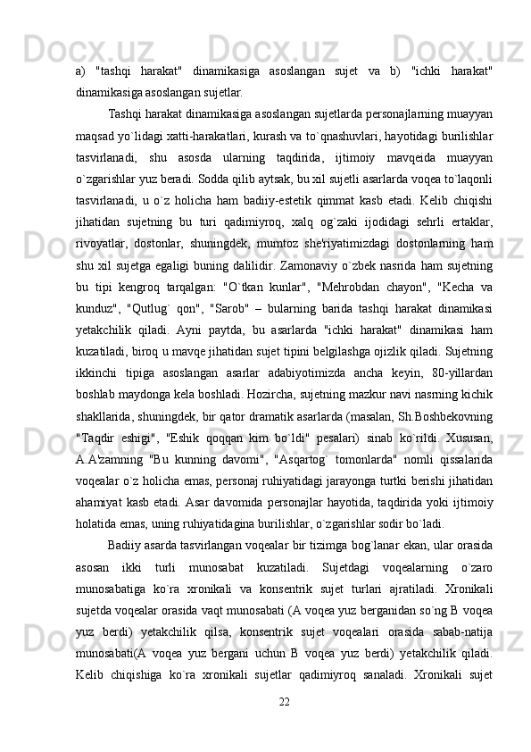 a)   "tashqi   harakat"   dinamikasiga   asoslangan   sujet   va   b)   "ichki   harakat"
dinamikasiga asoslangan sujetlar.
Tashqi harakat dinamikasiga asoslangan sujetlarda personajlarning muayyan
maqsad yo`lidagi xatti-harakatlari, kurash va to`qnashuvlari, hayotidagi burilishlar
tasvirlanadi,   shu   asosda   ularning   taqdirida,   ijtimoiy   mavqeida   muayyan
o`zgarishlar yuz beradi. Sodda qilib aytsak, bu xil sujetli asarlarda voqea to`laqonli
tasvirlanadi,   u   o`z   holicha   ham   badiiy-estetik   qimmat   kasb   etadi.   Kelib   chiqishi
jihatidan   sujetning   bu   turi   qadimiyroq,   xalq   og`zaki   ijodidagi   sehrli   ertaklar,
rivoyatlar,   dostonlar,   shuningdek,   mumtoz   she'riyatimizdagi   dostonlarning   ham
shu   xil   sujetga   egaligi   buning   dalilidir.   Zamonaviy   o`zbek   nasrida   ham   sujetning
bu   tipi   kengroq   tarqalgan:   "O`tkan   kunlar",   "Mehrobdan   chayon",   "Kecha   va
kunduz",   "Qutlug`   qon",   "Sarob"   –   bularning   barida   tashqi   harakat   dinamikasi
yetakchilik   qiladi.   Ayni   paytda,   bu   asarlarda   "ichki   harakat"   dinamikasi   ham
kuzatiladi, biroq u mavqe jihatidan sujet tipini belgilashga ojizlik qiladi. Sujetning
ikkinchi   tipiga   asoslangan   asarlar   adabiyotimizda   ancha   keyin,   80-yillardan
boshlab maydonga kela boshladi. Hozircha, sujetning mazkur navi nasrning kichik
shakllarida, shuningdek, bir qator dramatik asarlarda (masalan, Sh.Boshbekovning
"Taqdir   eshigi",   "Eshik   qoqqan   kim   bo`ldi"   pesalari)   sinab   ko`rildi.   Xususan,
A.A'zamning   "Bu   kunning   davomi",   "Asqartog`   tomonlarda"   nomli   qissalarida
voqealar o`z holicha emas, personaj ruhiyatidagi jarayonga turtki berishi jihatidan
ahamiyat   kasb   etadi.   Asar   davomida  personajlar   hayotida,  taqdirida   yoki   ijtimoiy
holatida emas, uning ruhiyatidagina burilishlar, o`zgarishlar sodir bo`ladi.
Badiiy asarda tasvirlangan voqealar bir tizimga bog`lanar ekan, ular orasida
asosan   ikki   turli   munosabat   kuzatiladi.   Sujetdagi   voqealarning   o`zaro
munosabatiga   ko`ra   xronikali   va   konsentrik   sujet   turlari   ajratiladi.   Xronikali
sujetda voqealar orasida vaqt munosabati (A voqea yuz berganidan so`ng B voqea
yuz   berdi)   yetakchilik   qilsa,   konsentrik   sujet   voqealari   orasida   sabab-natija
munosabati(A   voqea   yuz   bergani   uchun   B   voqea   yuz   berdi)   yetakchilik   qiladi.
Kelib   chiqishiga   ko`ra   xronikali   sujetlar   qadimiyroq   sanaladi.   Xronikali   sujet
22 