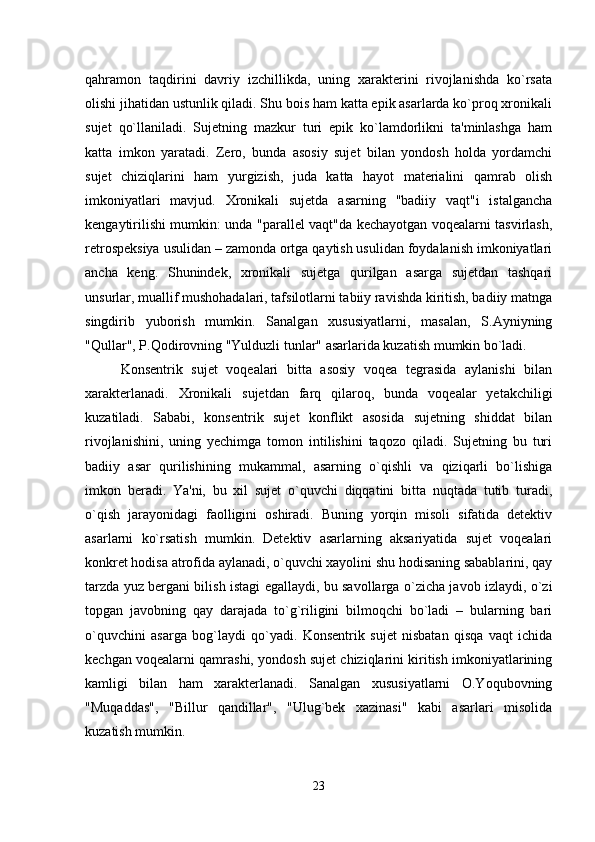 qahramon   taqdirini   davriy   izchillikda,   uning   xarakterini   rivojlanishda   ko`rsata
olishi jihatidan ustunlik qiladi. Shu bois ham katta epik asarlarda ko`proq xronikali
sujet   qo`llaniladi.   Sujetning   mazkur   turi   epik   ko`lamdorlikni   ta'minlashga   ham
katta   imkon   yaratadi.   Zero,   bunda   asosiy   sujet   bilan   yondosh   holda   yordamchi
sujet   chiziqlarini   ham   yurgizish,   juda   katta   hayot   materialini   qamrab   olish
imkoniyatlari   mavjud.   Xronikali   sujetda   asarning   "badiiy   vaqt"i   istalgancha
kengaytirilishi mumkin: unda "parallel vaqt"da kechayotgan voqealarni tasvirlash,
retrospeksiya usulidan – zamonda ortga qaytish usulidan foydalanish imkoniyatlari
ancha   keng.   Shunindek,   xronikali   sujetga   qurilgan   asarga   sujetdan   tashqari
unsurlar, muallif mushohadalari, tafsilotlarni tabiiy ravishda kiritish, badiiy matnga
singdirib   yuborish   mumkin.   Sanalgan   xususiyatlarni,   masalan,   S.Ayniyning
"Qullar", P.Qodirovning "Yulduzli tunlar" asarlarida kuzatish mumkin bo`ladi.
Konsentrik   sujet   voqealari   bitta   asosiy   voqea   tegrasida   aylanishi   bilan
xarakterlanadi.   Xronikali   sujetdan   farq   qilaroq,   bunda   voqealar   yetakchiligi
kuzatiladi.   Sababi,   konsentrik   sujet   konflikt   asosida   sujetning   shiddat   bilan
rivojlanishini,   uning   yechimga   tomon   intilishini   taqozo   qiladi.   Sujetning   bu   turi
badiiy   asar   qurilishining   mukammal,   asarning   o`qishli   va   qiziqarli   bo`lishiga
imkon   beradi.   Ya'ni,   bu   xil   sujet   o`quvchi   diqqatini   bitta   nuqtada   tutib   turadi,
o`qish   jarayonidagi   faolligini   oshiradi.   Buning   yorqin   misoli   sifatida   detektiv
asarlarni   ko`rsatish   mumkin.   Detektiv   asarlarning   aksariyatida   sujet   voqealari
konkret hodisa atrofida aylanadi, o`quvchi xayolini shu hodisaning sabablarini, qay
tarzda yuz bergani bilish istagi egallaydi, bu savollarga o`zicha javob izlaydi, o`zi
topgan   javobning   qay   darajada   to`g`riligini   bilmoqchi   bo`ladi   –   bularning   bari
o`quvchini   asarga   bog`laydi   qo`yadi.   Konsentrik   sujet   nisbatan   qisqa   vaqt   ichida
kechgan voqealarni qamrashi, yondosh sujet chiziqlarini kiritish imkoniyatlarining
kamligi   bilan   ham   xarakterlanadi.   Sanalgan   xususiyatlarni   O.Yoqubovning
"Muqaddas",   "Billur   qandillar",   "Ulug`bek   xazinasi"   kabi   asarlari   misolida
kuzatish mumkin.
23 